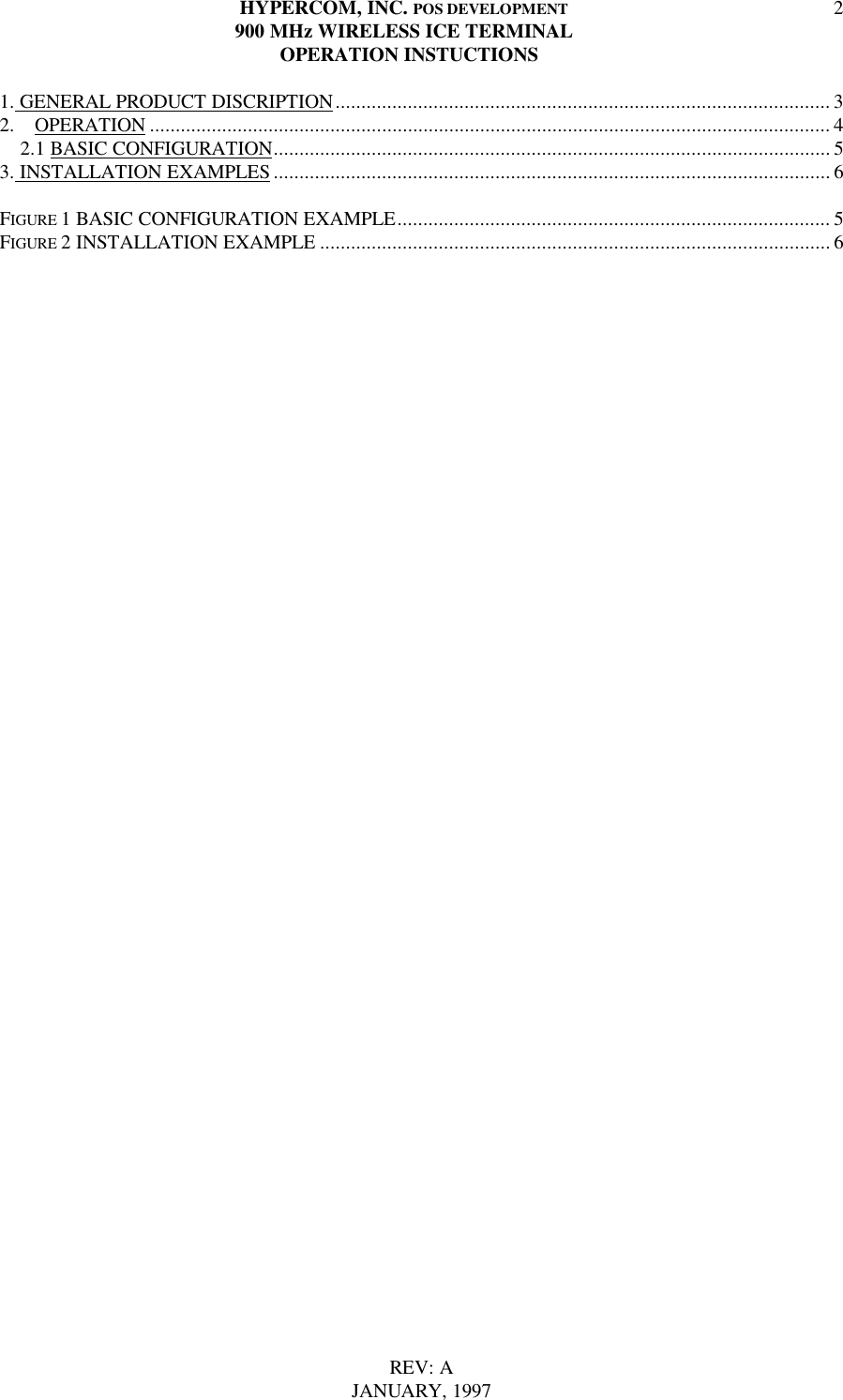 HYPERCOM, INC. POS DEVELOPMENT900 MHz WIRELESS ICE TERMINAL  OPERATION INSTUCTIONSREV: AJANUARY, 199721. GENERAL PRODUCT DISCRIPTION................................................................................................ 32.  OPERATION .................................................................................................................................... 4    2.1 BASIC CONFIGURATION............................................................................................................ 53. INSTALLATION EXAMPLES ............................................................................................................ 6FIGURE 1 BASIC CONFIGURATION EXAMPLE.................................................................................... 5FIGURE 2 INSTALLATION EXAMPLE ................................................................................................... 6