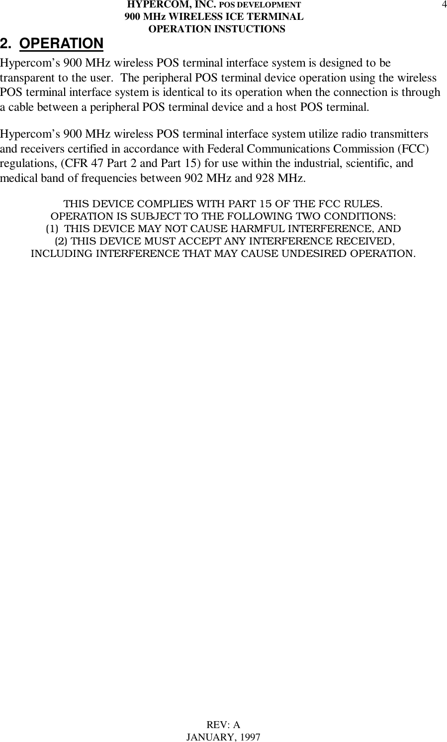HYPERCOM, INC. POS DEVELOPMENT900 MHz WIRELESS ICE TERMINAL  OPERATION INSTUCTIONSREV: AJANUARY, 199742. OPERATIONHypercom’s 900 MHz wireless POS terminal interface system is designed to betransparent to the user.  The peripheral POS terminal device operation using the wirelessPOS terminal interface system is identical to its operation when the connection is througha cable between a peripheral POS terminal device and a host POS terminal.Hypercom’s 900 MHz wireless POS terminal interface system utilize radio transmittersand receivers certified in accordance with Federal Communications Commission (FCC)regulations, (CFR 47 Part 2 and Part 15) for use within the industrial, scientific, andmedical band of frequencies between 902 MHz and 928 MHz.THIS DEVICE COMPLIES WITH PART 15 OF THE FCC RULES.OPERATION IS SUBJECT TO THE FOLLOWING TWO CONDITIONS:(1)  THIS DEVICE MAY NOT CAUSE HARMFUL INTERFERENCE, AND  (2) THIS DEVICE MUST ACCEPT ANY INTERFERENCE RECEIVED, INCLUDING INTERFERENCE THAT MAY CAUSE UNDESIRED OPERATION. 