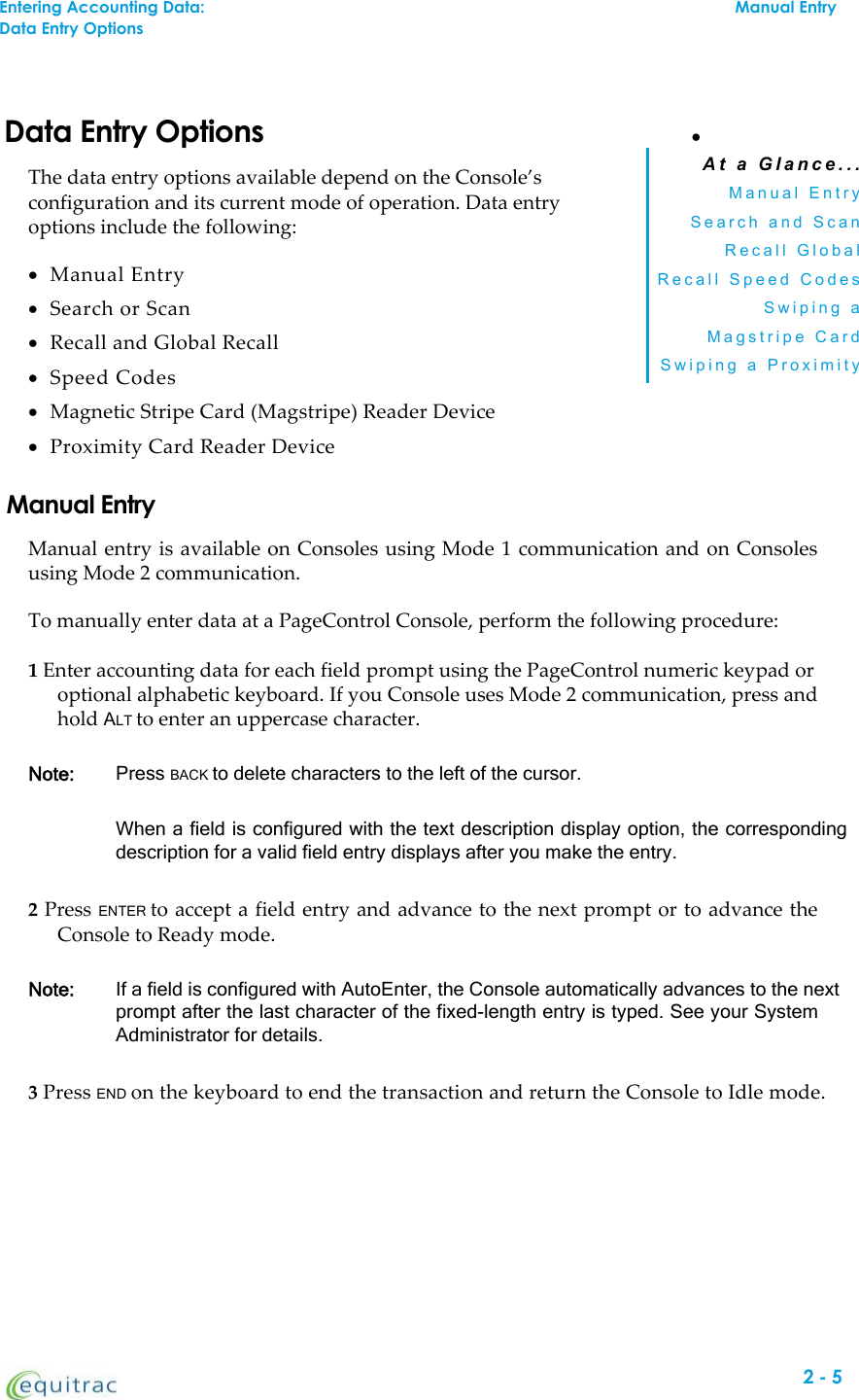 Data Entry OptionsThe data entry options available depend on the Console’sconfiguration and its current mode of operation. Data entryoptions include the following:Manual EntrySearch or ScanRecall and Global RecallSpeed CodesMagnetic Stripe Card (Magstripe) Reader DeviceProximity Card Reader DeviceA t a G l a n c e . . .M a n u a l E n t r yS e a r c h a n d S c a nR e c a l l G l o b a lR e c a l l S p e e d C o d e sS w i p i n g aM a g s t r i p e C a r dS w i p i n g a P r o x i m i t yManual EntryManual entry is available on Consoles using Mode 1 communication and on Consolesusing Mode 2 communication.To manually enter data at a PageControl Console, perform the following procedure:1Enter accounting data for each field prompt using the PageControl numeric keypad oroptional alphabetic keyboard. If you Console uses Mode 2 communication, press andhold ALT to enter an uppercase character.Note: Press BACK to delete characters to the left of the cursor.When a field is configured with the text description display option, the correspondingdescription for a valid field entry displays after you make the entry.2Press ENTER to accept a field entry and advance to the next prompt or to advance theConsole to Ready mode.Note: If a field is configured with AutoEnter, the Console automatically advances to the nextprompt after the last character of the fixed-length entry is typed. See your SystemAdministrator for details.3Press END on the keyboard to end the transaction and return the Console to Idle mode.Entering Accounting Data:Manual EntryData Entry Options2-5