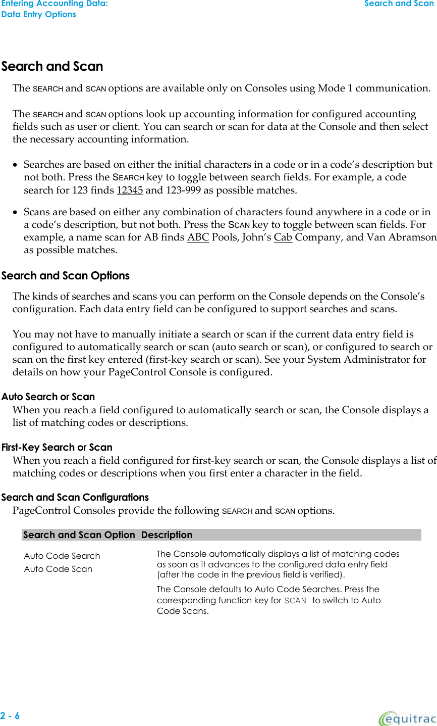 Search and ScanThe SEARCH and SCAN options are available only on Consoles using Mode 1 communication.The SEARCH and SCAN options look up accounting information for configured accountingfields such as user or client. You can search or scan for data at the Console and then selectthe necessary accounting information.Searches are based on either the initial characters in a code or in a code’s description butnot both. Press the SEARCH key to toggle between search fields. For example, a codesearch for 123 finds 12345 and 123-999 as possible matches.Scans are based on either any combination of characters found anywhere in a code or ina code’s description, but not both. Press the SCAN key to toggle between scan fields. Forexample, a name scan for AB finds ABC Pools, John’s Cab Company, and Van Abramsonas possible matches.Search and Scan OptionsThe kinds of searches and scans you can perform on the Console depends on the Console’sconfiguration. Each data entry field can be configured to support searches and scans.You may not have to manually initiate a search or scan if the current data entry field isconfigured to automatically search or scan (auto search or scan), or configured to search orscan on the first key entered (first-key search or scan). See your System Administrator fordetails on how your PageControl Console is configured.Auto Search or ScanWhen you reach a field configured to automatically search or scan, the Console displays alist of matching codes or descriptions.First-Key Search or ScanWhen you reach a field configured for first-key search or scan, the Console displays a list ofmatching codes or descriptions when you first enter a character in the field.Search and Scan ConfigurationsPageControl Consoles provide the following SEARCH and SCAN options.Search and Scan Option DescriptionAuto Code SearchAuto Code ScanThe Console automatically displays a list of matching codesas soon as it advances to the configured data entry field(after the code in the previous field is verified).The Console defaults to Auto Code Searches. Press thecorresponding function key for SCAN to switch to AutoCode Scans.Entering Accounting Data:Search and ScanData Entry Options2-6