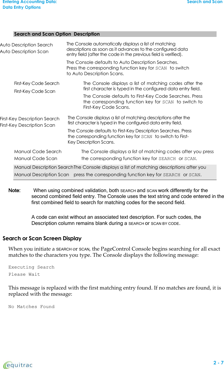 Search and Scan Option DescriptionAuto Description SearchAuto Description ScanTheConsoleautomatically displays a list of matchingdescriptions as soon as it advances to the configured dataentry field (after the code in the previous field is verified).The Console defaults to Auto Description Searches.Press the corresponding function key for SCAN to switchto Auto Description Scans.First-Key Code SearchFirst-Key Code ScanTheConsoledisplays a list of matching codes after thefirst character is typed in the configured data entry field.The Console defaults to First-Key Code Searches. Pressthe corresponding function key for SCAN to switch toFirst-Key Code Scans.First-Key Description SearchFirst-Key Description ScanTheConsoledisplays a list of matching descriptions after thefirst character is typed in the configured data entry field.The Console defaults to First-Key Description Searches. Pressthe corresponding function key for SCAN to switch to First-Key Description Scans.Manual Code Search The Console displays a list of matching codes after you pressManual Code Scan the corresponding function key for SEARCH or SCAN.Manual Description SearchThe Console displays a list of matching descriptions after youManual Description Scan press the corresponding function key for SEARCH or SCAN.Note: When using combined validation, both SEARCH and SCAN work differently for thesecond combined field entry. The Console uses the text string and code entered in thefirst combined field to search for matching codes for the second field.A code can exist without an associated text description. For such codes, theDescription column remains blank during a SEARCH or SCAN BY CODE.Search or Scan Screen DisplayWhen you initiate a SEARCH or SCAN, the PageControl Console begins searching for all exactmatches to the characters you type. The Console displays the following message:Executing SearchPlease WaitThis message is replaced with the first matching entry found. If no matches are found, it isreplaced with the message:No Matches Found2-7Entering Accounting Data:Search and ScanData Entry Options
