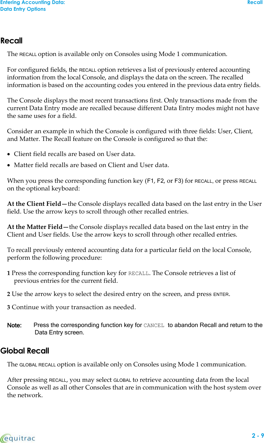 Entering Accounting Data: RecallData Entry OptionsRecallThe RECALL option is available only on Consoles using Mode 1 communication.For configured fields, the RECALL option retrieves a list of previously entered accountinginformation from the local Console, and displays the data on the screen. The recalledinformation is based on the accounting codes you entered in the previous data entry fields.The Console displays the most recent transactions first. Only transactions made from thecurrent Data Entry mode are recalled because different Data Entry modes might not havethe same uses for a field.Consider an example in which the Console is configured with three fields: User, Client,and Matter. The Recall feature on the Console is configured so that the:Client field recalls are based on User data.Matter field recalls are based on Client and User data.When you press the corresponding function key (F1,F2, or F3) for RECALL,or press RECALLon the optional keyboard:At the Client Field—the Console displays recalled data based on the last entry in the Userfield. Use the arrow keys to scroll through other recalled entries.At the Matter Field—the Console displays recalled data based on the last entry in theClient and User fields. Use the arrow keys to scroll through other recalled entries.To recall previously entered accounting data for a particular field on the local Console,perform the following procedure:1Press the corresponding function key for RECALL. The Console retrieves a list ofprevious entries for the current field.2Use the arrow keys to select the desired entry on the screen, and press ENTER.3Continue with your transaction as needed.Note: Press the corresponding function key for CANCEL to abandon Recall and return to theData Entry screen.Global RecallThe GLOBAL RECALL option is available only on Consoles using Mode 1 communication.After pressing RECALL, you may select GLOBAL to retrieve accounting data from the localConsole as well as all other Consoles that are in communication with the host system overthe network.2-9