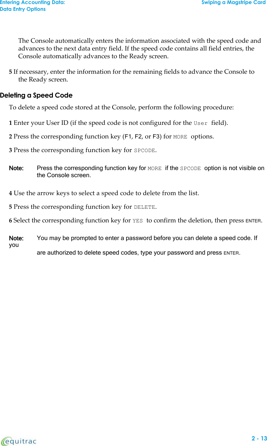 The Console automatically enters the information associated with the speed code andadvances to the next data entry field. If the speed code contains all field entries, theConsole automatically advances to the Ready screen.5If necessary, enter the information for the remaining fields to advance the Console tothe Ready screen.Deleting a Speed CodeTo delete a speed code stored at the Console, perform the following procedure:1Enter your User ID (if the speed code is not configured for the User field).2Press the corresponding function key (F1,F2, or F3) for MORE options.3Press the corresponding function key for SPCODE.Note: Press the corresponding function key for MORE if the SPCODE option is not visible onthe Console screen.4Use the arrow keys to select a speed code to delete from the list.5Press the corresponding function key for DELETE.6Select the corresponding function key for YES to confirm the deletion, then press ENTER.Note: You may be prompted to enter a password before you can delete a speed code. Ifyouare authorized to delete speed codes, type your password and press ENTER.Entering Accounting Data:Swiping a Magstripe CardData Entry Options2-13