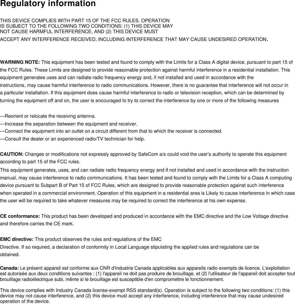 Regulatory informationTHIS DEVICE COMPLIES WITH PART 15 OF THE FCC RULES. OPERATIONIS SUBJECT TO THE FOLLOWING TWO CONDITIONS: (1) THIS DEVICE MAYNOT CAUSE HARMFUL INTERFERENCE, AND (2) THIS DEVICE MUSTACCEPT ANY INTERFERENCE RECEIVED, INCLUDING INTERFERENCE THAT MAY CAUSE UNDESIRED OPERATION.WARNING NOTE: This equipment has been tested and found to comply with the Limits for a Class A digital device, pursuant to part 15 ofthe FCC Rules. These Limits are designed to provide reasonable protection against harmful interference in a residential installation. Thisequipment generates uses and can radiate radio frequency energy and, if not installed and used in accordance with theinstructions, may cause harmful interference to radio communications. However, there is no guarantee that interference will not occur ina particular installation. If this equipment does cause harmful interference to radio or television reception, which can be determined byturning the equipment off and on, the user is encouraged to try to correct the interference by one or more of the following measures—Reorient or relocate the receiving antenna.—Increase the separation between the equipment and receiver.—Connect the equipment into an outlet on a circuit different from that to which the receiver is connected.—Consult the dealer or an experienced radio/TV technician for help.CAUTION: Changes or modifications not expressly approved by SafeCom a/s could void the user’s authority to operate this equipmentaccording to part 15 of the FCC rules.This equipment generates, uses, and can radiate radio frequency energy and if not installed and used in accordance with the instructionmanual, may cause interference to radio communications. It has been tested and found to comply with the Limits for a Class A computingdevice pursuant to Subpart B of Part 15 of FCC Rules, which are designed to provide reasonable protection against such interferencewhen operated in a commercial environment. Operation of this equipment in a residential area is Likely to cause interference in which casethe user will be required to take whatever measures may be required to correct the interference at his own expense.CE conformance: This product has been developed and produced in accordance with the EMC directive and the Low Voltage directiveand therefore carries the CE mark.EMC directive: This product observes the rules and regulations of the EMCDirective. If so required, a declaration of conformity in Local Language stipulating the applied rules and regulations can beobtained.Canada: Le présent appareil est conforme aux CNR d&apos;Industrie Canada applicables aux appareils radio exempts de licence. L&apos;exploitationest autorisée aux deux conditions suivantes : (1) l&apos;appareil ne doit pas produire de brouillage, et (2) l&apos;utilisateur de l&apos;appareil doit accepter toutbrouillage radioélectrique subi, même si le brouillage est susceptible d&apos;en compromettre le fonctionnement.This device complies with Industry Canada license-exempt RSS standard(s). Operation is subject to the following two conditions: (1) thisdevice may not cause interference, and (2) this device must accept any interference, including interference that may cause undesiredoperation of the device.