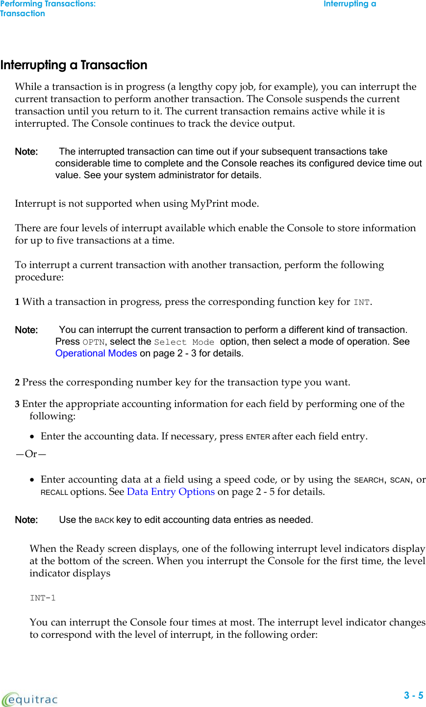 Interrupting a TransactionWhile a transaction is in progress (a lengthy copy job, for example), you can interrupt thecurrent transaction to perform another transaction. The Console suspends the currenttransaction until you return to it. The current transaction remains active while it isinterrupted. The Console continues to track the device output.Note: The interrupted transaction can time out if your subsequent transactions takeconsiderable time to complete and the Console reaches its configured device time outvalue. See your system administrator for details.Interrupt is not supported when using MyPrint mode.There are four levels of interrupt available which enable the Console to store informationfor up to five transactions at a time.To interrupt a current transaction with another transaction, perform the followingprocedure:1With a transaction in progress, press the corresponding function key for INT.Note: You can interrupt the current transaction to perform a different kind of transaction.Press OPTN, select the Select Mode option, then select a mode of operation. SeeOperational Modes on page 2 - 3 for details.2Press the corresponding number key for the transaction type you want.3Enter the appropriate accounting information for each field by performing one of thefollowing:Enter the accounting data. If necessary, press ENTER after each field entry.—Or—Enter accounting data at a field using a speed code, or by using the SEARCH,SCAN,orRECALL options. See Data Entry Options on page 2 - 5 for details.Note: Use the BACK key to edit accounting data entries as needed.When the Ready screen displays, one of the following interrupt level indicators displayat the bottom of the screen. When you interrupt the Console for the first time, the levelindicator displaysINT-1You can interrupt the Console four times at most. The interrupt level indicator changesto correspond with the level of interrupt, in the following order:Performing Transactions:Interrupting aTransactionIn Mode 13-5