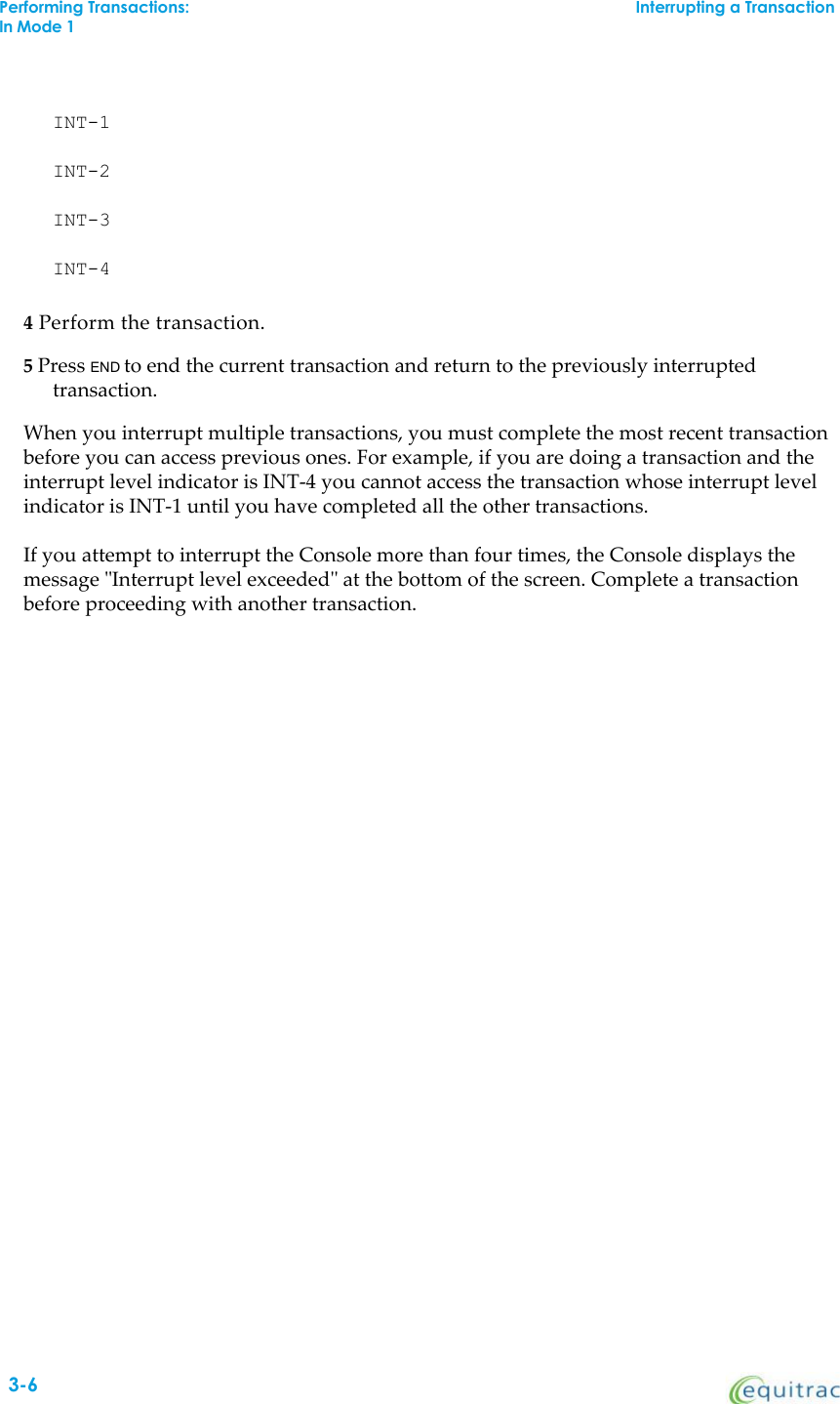 INT-1INT-2INT-3INT-44Perform the transaction.5Press END to end the current transaction and return to the previously interruptedtransaction.When you interrupt multiple transactions, you must complete the most recent transactionbefore you can access previous ones. For example, if you are doing a transaction and theinterrupt level indicator is INT-4 you cannot access the transaction whose interrupt levelindicator is INT-1 until you have completed all the other transactions.If you attempt to interrupt the Console more than four times, the Console displays themessage &quot;Interrupt level exceeded&quot; at the bottom of the screen. Complete a transactionbefore proceeding with another transaction.Performing Transactions:Interrupting a TransactionIn Mode 13-6