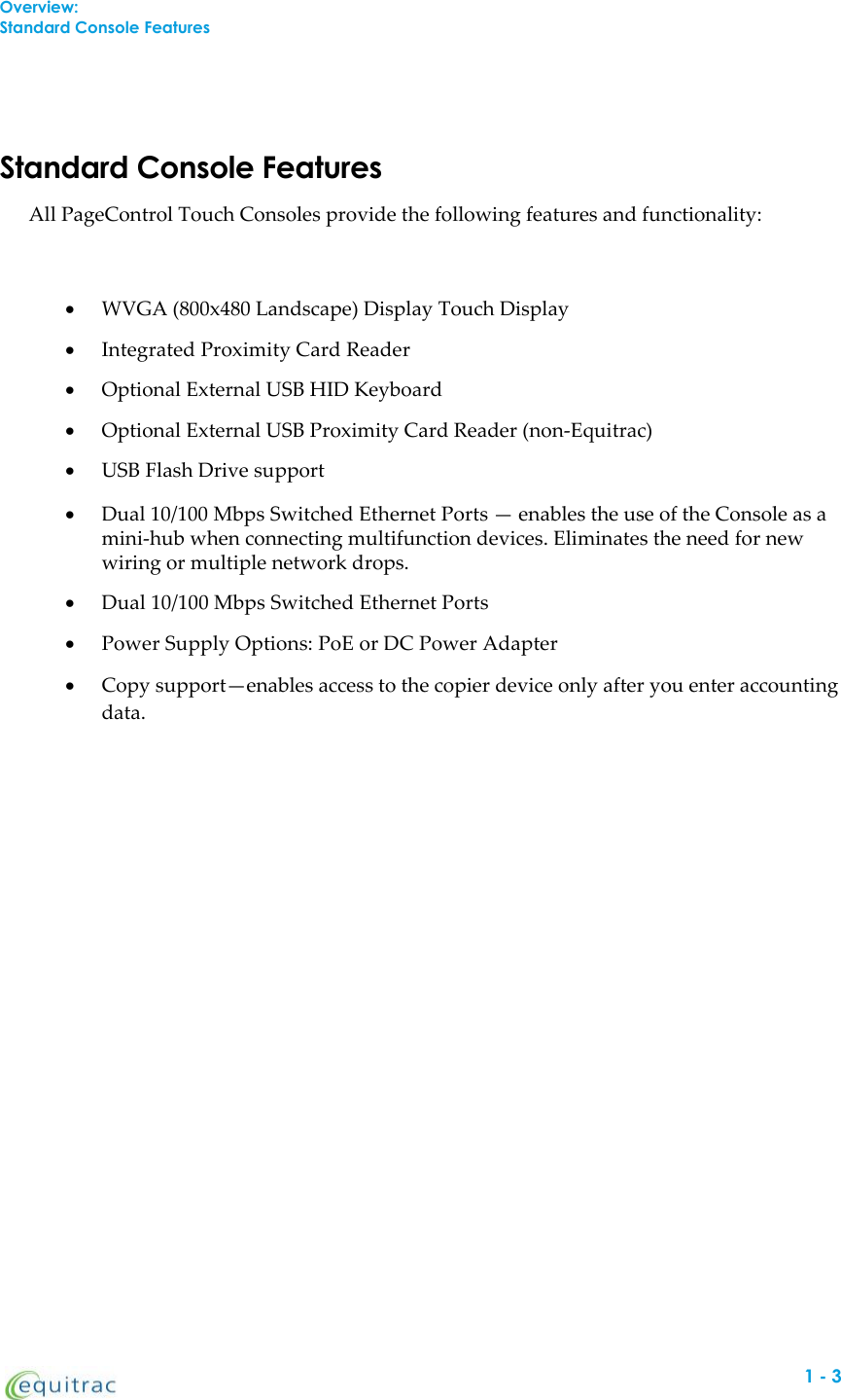 Overview:Standard Console FeaturesStandard Console FeaturesAll PageControl Touch Consoles provide the following features and functionality:WVGA (800x480 Landscape) Display Touch DisplayIntegrated Proximity Card ReaderOptional External USB HID KeyboardOptional External USB Proximity Card Reader (non-Equitrac)USB Flash Drive supportDual 10/100 Mbps Switched Ethernet Ports — enables the use of the Console as amini-hub when connecting multifunction devices. Eliminates the need for newwiring or multiple network drops.Dual 10/100 Mbps Switched Ethernet PortsPower Supply Options: PoE or DC Power AdapterCopy support—enables access to the copier device only after you enter accountingdata.1-3