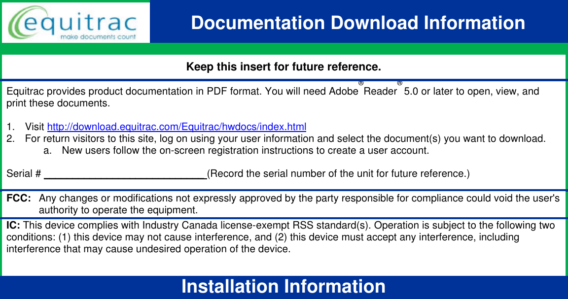 Insert P/N:  Y1NS-0004-101 v04 draft 2  Documentation Download Information  Keep this insert for future reference. Equitrac provides product documentation in PDF format. You will need Adobe®Reader® 5.0 or later to open, view, and print these documents.   1. Visit http://download.equitrac.com/Equitrac/hwdocs/index.html 2. For return visitors to this site, log on using your user information and select the document(s) you want to download. a. New users follow the on-screen registration instructions to create a user account.   Serial # ____________________________ (Record the serial number of the unit for future reference.)   FCC:   Any changes or modifications not expressly approved by the party responsible for compliance could void the user&apos;s authority to operate the equipment. IC: This device complies with Industry Canada license-exempt RSS standard(s). Operation is subject to the following two conditions: (1) this device may not cause interference, and (2) this device must accept any interference, including interference that may cause undesired operation of the device.  Installation Information  