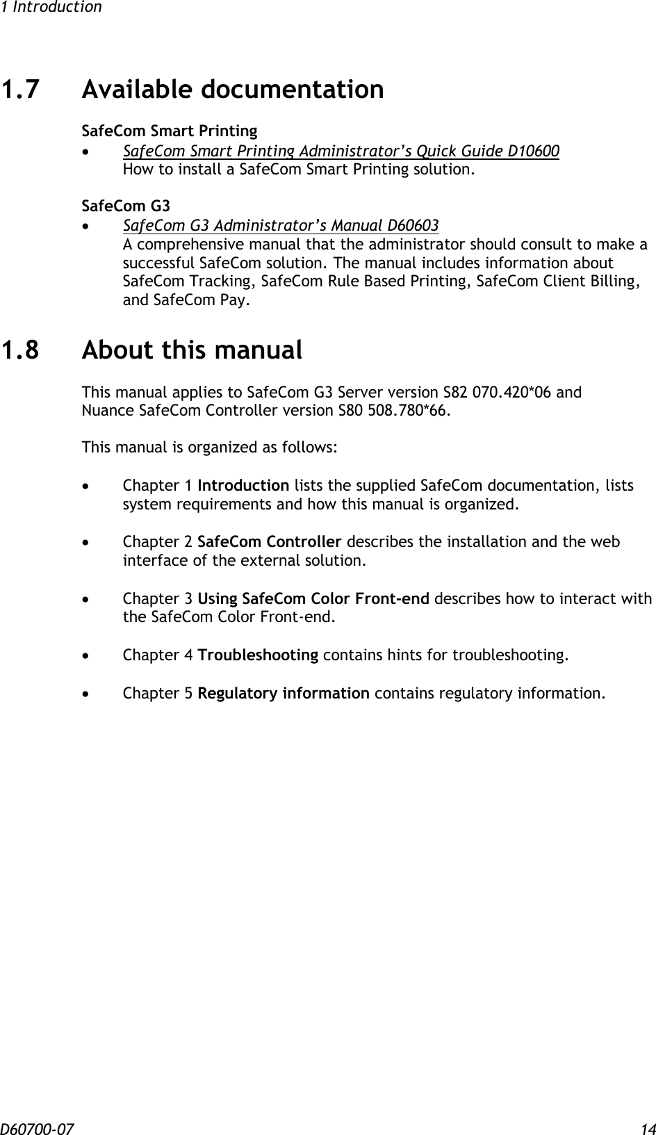 1 Introduction D60700-07 14 1.7 Available documentation SafeCom Smart Printing  SafeCom Smart Printing Administrator’s Quick Guide D10600 How to install a SafeCom Smart Printing solution.  SafeCom G3  SafeCom G3 Administrator’s Manual D60603 A comprehensive manual that the administrator should consult to make a successful SafeCom solution. The manual includes information about SafeCom Tracking, SafeCom Rule Based Printing, SafeCom Client Billing, and SafeCom Pay. 1.8 About this manual This manual applies to SafeCom G3 Server version S82 070.420*06 and  Nuance SafeCom Controller version S80 508.780*66.   This manual is organized as follows:   Chapter 1 Introduction lists the supplied SafeCom documentation, lists system requirements and how this manual is organized.   Chapter 2 SafeCom Controller describes the installation and the web interface of the external solution.   Chapter 3 Using SafeCom Color Front-end describes how to interact with the SafeCom Color Front-end.   Chapter 4 Troubleshooting contains hints for troubleshooting.   Chapter 5 Regulatory information contains regulatory information.  