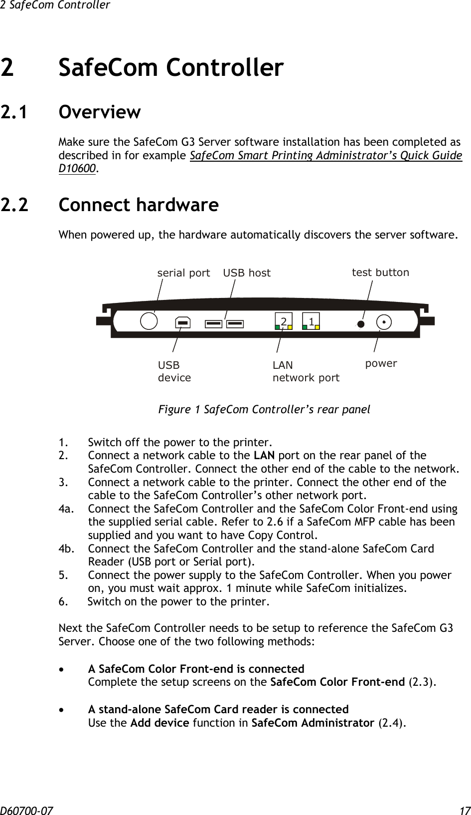 2 SafeCom Controller  D60700-07 17 2 SafeCom Controller  2.1 Overview Make sure the SafeCom G3 Server software installation has been completed as described in for example SafeCom Smart Printing Administrator’s Quick Guide D10600. 2.2 Connect hardware When powered up, the hardware automatically discovers the server software.     Figure 1 SafeCom Controller’s rear panel  1.  Switch off the power to the printer. 2.  Connect a network cable to the LAN port on the rear panel of the SafeCom Controller. Connect the other end of the cable to the network. 3.  Connect a network cable to the printer. Connect the other end of the cable to the SafeCom Controller’s other network port. 4a.  Connect the SafeCom Controller and the SafeCom Color Front-end using the supplied serial cable. Refer to 2.6 if a SafeCom MFP cable has been supplied and you want to have Copy Control. 4b.  Connect the SafeCom Controller and the stand-alone SafeCom Card Reader (USB port or Serial port). 5.  Connect the power supply to the SafeCom Controller. When you power on, you must wait approx. 1 minute while SafeCom initializes. 6. Switch on the power to the printer.  Next the SafeCom Controller needs to be setup to reference the SafeCom G3 Server. Choose one of the two following methods:   A SafeCom Color Front-end is connected Complete the setup screens on the SafeCom Color Front-end (2.3).   A stand-alone SafeCom Card reader is connected Use the Add device function in SafeCom Administrator (2.4). 21USB hostLANnetwork portpowerserial port test buttonUSBdevice