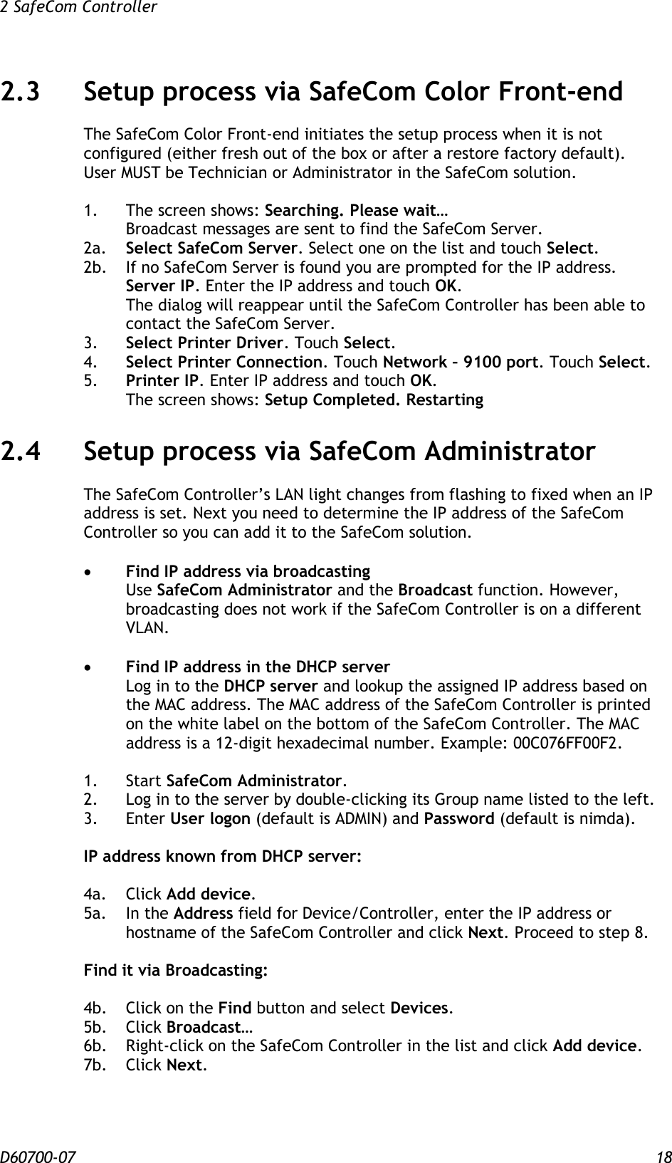 2 SafeCom Controller  D60700-07 18 2.3 Setup process via SafeCom Color Front-end The SafeCom Color Front-end initiates the setup process when it is not configured (either fresh out of the box or after a restore factory default). User MUST be Technician or Administrator in the SafeCom solution.  1.  The screen shows: Searching. Please wait… Broadcast messages are sent to find the SafeCom Server. 2a.  Select SafeCom Server. Select one on the list and touch Select. 2b.  If no SafeCom Server is found you are prompted for the IP address. Server IP. Enter the IP address and touch OK. The dialog will reappear until the SafeCom Controller has been able to contact the SafeCom Server. 3. Select Printer Driver. Touch Select. 4. Select Printer Connection. Touch Network – 9100 port. Touch Select. 5. Printer IP. Enter IP address and touch OK. The screen shows: Setup Completed. Restarting 2.4 Setup process via SafeCom Administrator The SafeCom Controller’s LAN light changes from flashing to fixed when an IP address is set. Next you need to determine the IP address of the SafeCom Controller so you can add it to the SafeCom solution.   Find IP address via broadcasting Use SafeCom Administrator and the Broadcast function. However, broadcasting does not work if the SafeCom Controller is on a different VLAN.   Find IP address in the DHCP server Log in to the DHCP server and lookup the assigned IP address based on the MAC address. The MAC address of the SafeCom Controller is printed on the white label on the bottom of the SafeCom Controller. The MAC address is a 12-digit hexadecimal number. Example: 00C076FF00F2.  1.  Start SafeCom Administrator. 2.  Log in to the server by double-clicking its Group name listed to the left. 3.  Enter User logon (default is ADMIN) and Password (default is nimda).  IP address known from DHCP server:  4a.  Click Add device. 5a.  In the Address field for Device/Controller, enter the IP address or hostname of the SafeCom Controller and click Next. Proceed to step 8.  Find it via Broadcasting:  4b.  Click on the Find button and select Devices. 5b.  Click Broadcast… 6b.  Right-click on the SafeCom Controller in the list and click Add device. 7b.  Click Next.   