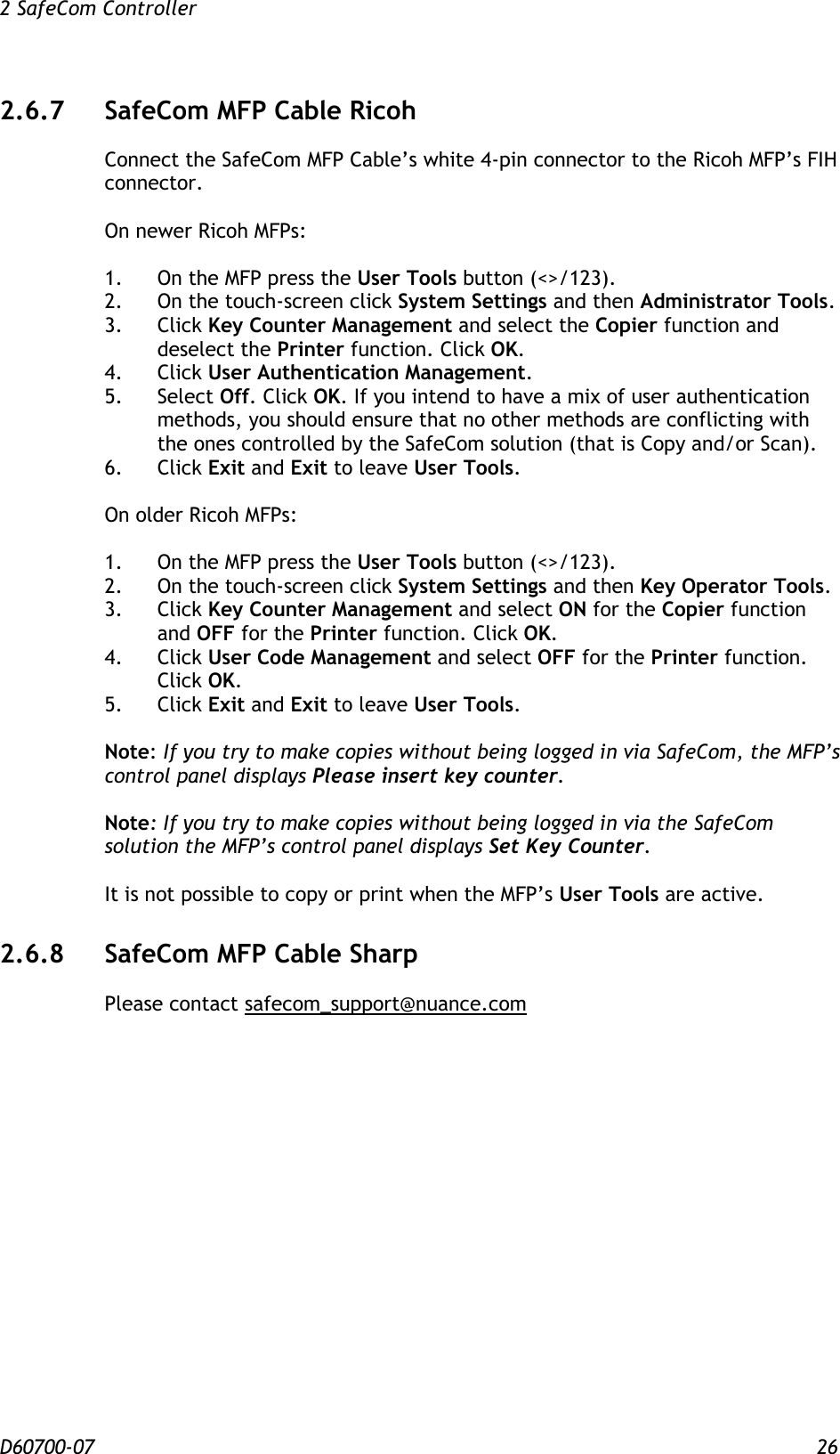 2 SafeCom Controller  D60700-07 26 2.6.7 SafeCom MFP Cable Ricoh Connect the SafeCom MFP Cable’s white 4-pin connector to the Ricoh MFP’s FIH connector.  On newer Ricoh MFPs:  1.  On the MFP press the User Tools button (&lt;&gt;/123). 2.  On the touch-screen click System Settings and then Administrator Tools. 3.  Click Key Counter Management and select the Copier function and deselect the Printer function. Click OK. 4.  Click User Authentication Management. 5.  Select Off. Click OK. If you intend to have a mix of user authentication methods, you should ensure that no other methods are conflicting with the ones controlled by the SafeCom solution (that is Copy and/or Scan). 6.  Click Exit and Exit to leave User Tools.  On older Ricoh MFPs:  1.  On the MFP press the User Tools button (&lt;&gt;/123). 2.  On the touch-screen click System Settings and then Key Operator Tools. 3.  Click Key Counter Management and select ON for the Copier function and OFF for the Printer function. Click OK. 4.  Click User Code Management and select OFF for the Printer function. Click OK. 5.  Click Exit and Exit to leave User Tools.  Note: If you try to make copies without being logged in via SafeCom, the MFP’s control panel displays Please insert key counter.  Note: If you try to make copies without being logged in via the SafeCom solution the MFP’s control panel displays Set Key Counter.  It is not possible to copy or print when the MFP’s User Tools are active. 2.6.8 SafeCom MFP Cable Sharp Please contact safecom_support@nuance.com   