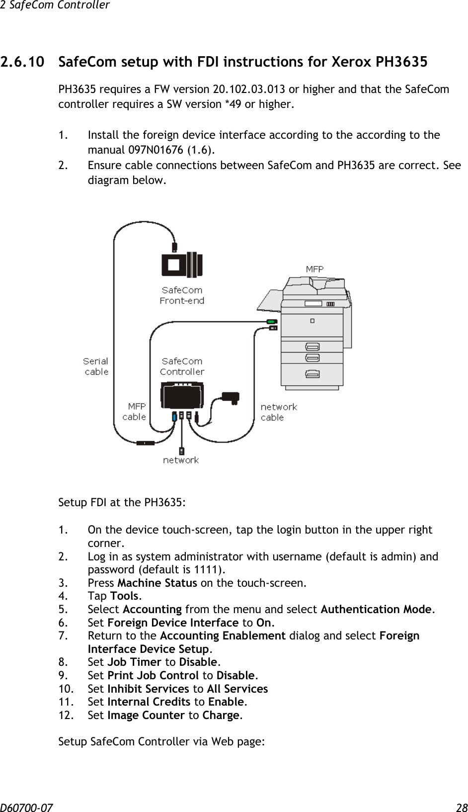 2 SafeCom Controller  D60700-07 28 2.6.10 SafeCom setup with FDI instructions for Xerox PH3635 PH3635 requires a FW version 20.102.03.013 or higher and that the SafeCom controller requires a SW version *49 or higher.  1.  Install the foreign device interface according to the according to the manual 097N01676 (1.6). 2.  Ensure cable connections between SafeCom and PH3635 are correct. See diagram below.   Setup FDI at the PH3635:  1.  On the device touch-screen, tap the login button in the upper right corner. 2.  Log in as system administrator with username (default is admin) and password (default is 1111). 3.  Press Machine Status on the touch-screen. 4.  Tap Tools. 5.  Select Accounting from the menu and select Authentication Mode. 6.  Set Foreign Device Interface to On. 7.  Return to the Accounting Enablement dialog and select Foreign Interface Device Setup. 8.  Set Job Timer to Disable. 9.  Set Print Job Control to Disable. 10.  Set Inhibit Services to All Services 11.  Set Internal Credits to Enable. 12.  Set Image Counter to Charge.  Setup SafeCom Controller via Web page:  