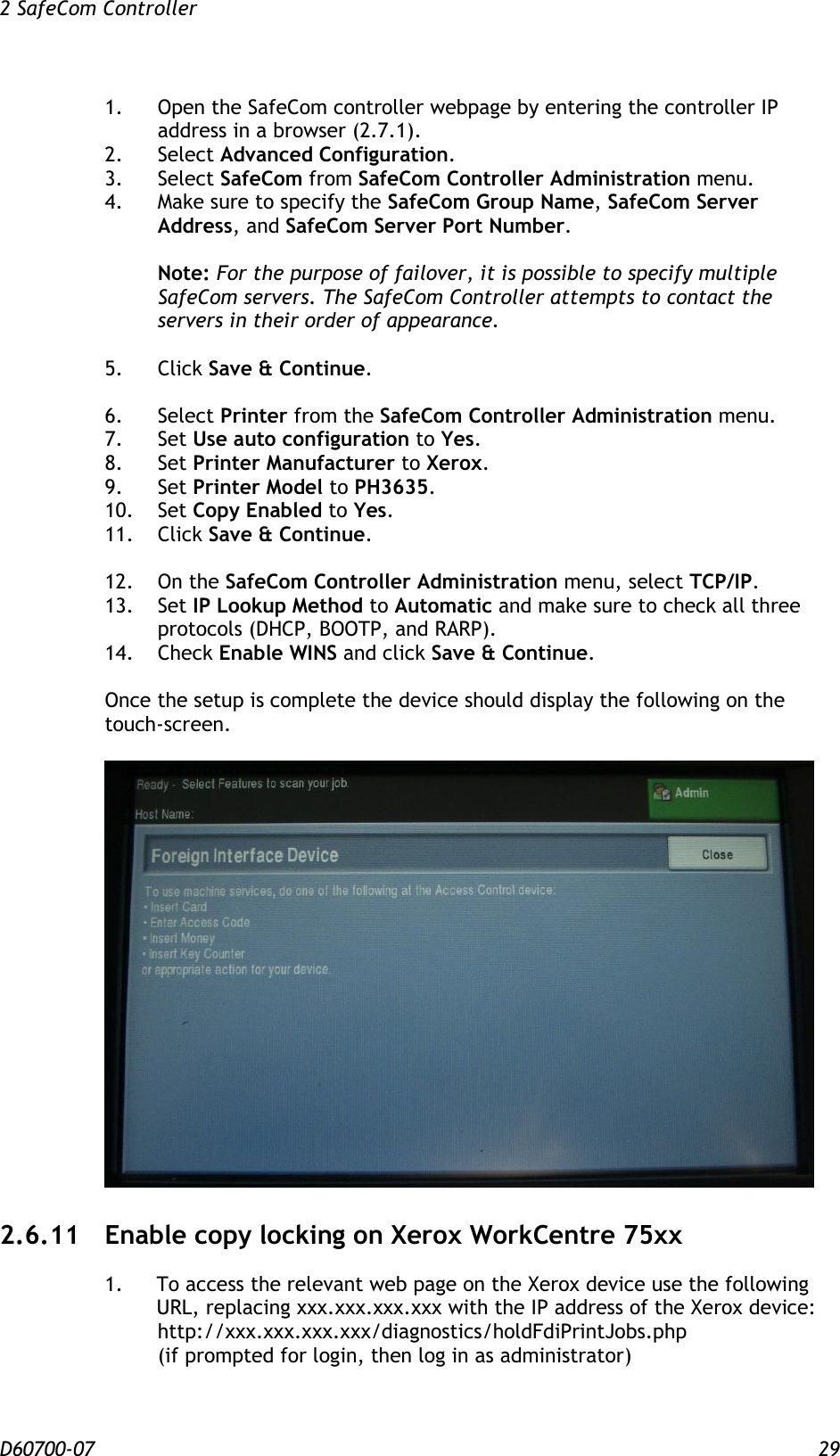 2 SafeCom Controller  D60700-07 29 1.  Open the SafeCom controller webpage by entering the controller IP address in a browser (2.7.1). 2.  Select Advanced Configuration. 3.  Select SafeCom from SafeCom Controller Administration menu.  4.  Make sure to specify the SafeCom Group Name, SafeCom Server Address, and SafeCom Server Port Number.    Note: For the purpose of failover, it is possible to specify multiple SafeCom servers. The SafeCom Controller attempts to contact the servers in their order of appearance.  5.  Click Save &amp; Continue.  6.  Select Printer from the SafeCom Controller Administration menu. 7.  Set Use auto configuration to Yes. 8.  Set Printer Manufacturer to Xerox. 9.  Set Printer Model to PH3635. 10.  Set Copy Enabled to Yes. 11.  Click Save &amp; Continue.  12.   On the SafeCom Controller Administration menu, select TCP/IP. 13.  Set IP Lookup Method to Automatic and make sure to check all three protocols (DHCP, BOOTP, and RARP).   14.  Check Enable WINS and click Save &amp; Continue.  Once the setup is complete the device should display the following on the touch-screen.   2.6.11 Enable copy locking on Xerox WorkCentre 75xx 1.  To access the relevant web page on the Xerox device use the following URL, replacing xxx.xxx.xxx.xxx with the IP address of the Xerox device:    http://xxx.xxx.xxx.xxx/diagnostics/holdFdiPrintJobs.php   (if prompted for login, then log in as administrator)  