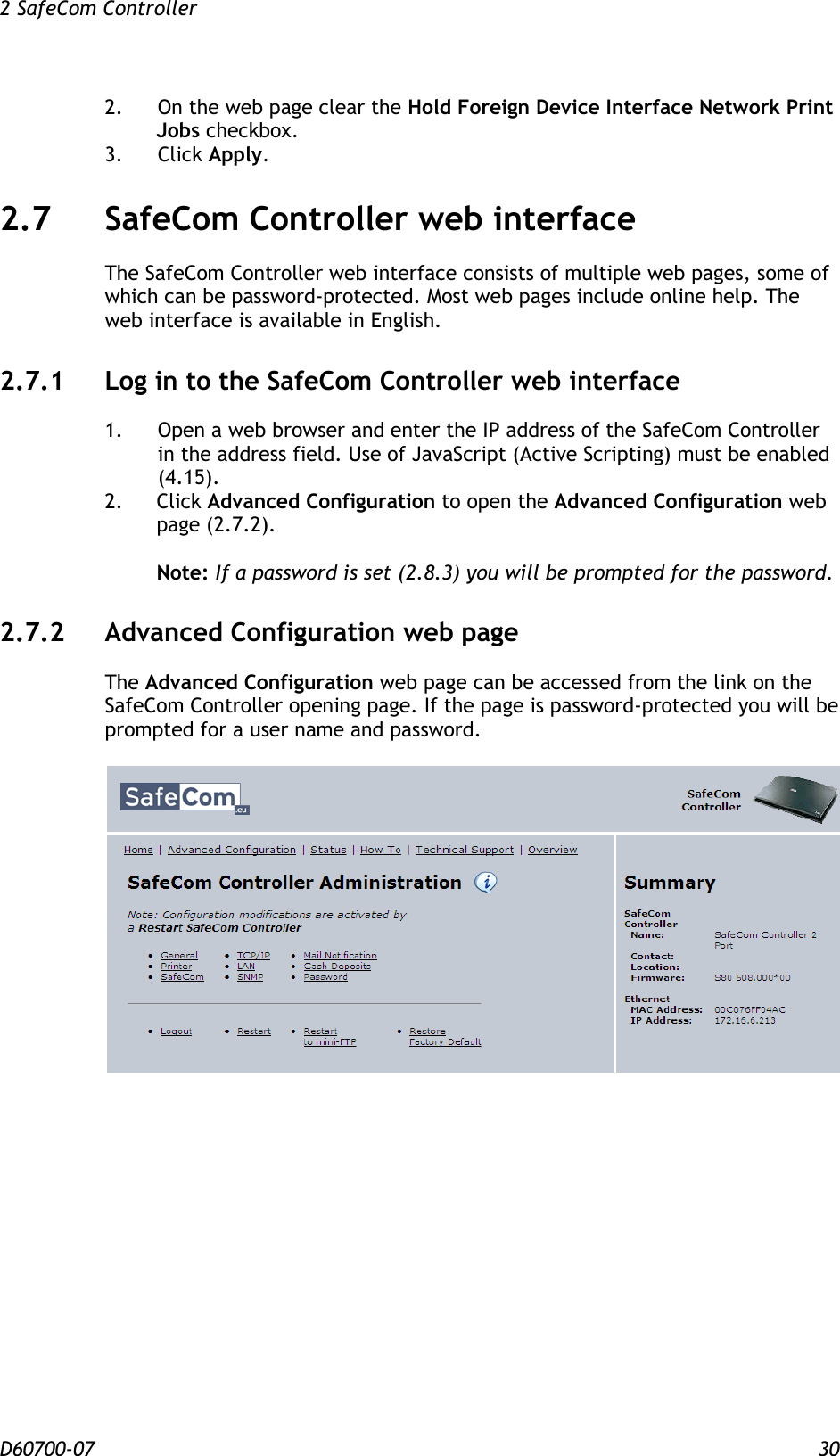2 SafeCom Controller  D60700-07 30 2.    On the web page clear the Hold Foreign Device Interface Network Print Jobs checkbox. 3.  Click Apply. 2.7 SafeCom Controller web interface The SafeCom Controller web interface consists of multiple web pages, some of which can be password-protected. Most web pages include online help. The web interface is available in English. 2.7.1 Log in to the SafeCom Controller web interface 1.  Open a web browser and enter the IP address of the SafeCom Controller in the address field. Use of JavaScript (Active Scripting) must be enabled (4.15). 2. Click Advanced Configuration to open the Advanced Configuration web page (2.7.2).  Note: If a password is set (2.8.3) you will be prompted for the password. 2.7.2 Advanced Configuration web page The Advanced Configuration web page can be accessed from the link on the SafeCom Controller opening page. If the page is password-protected you will be prompted for a user name and password.   