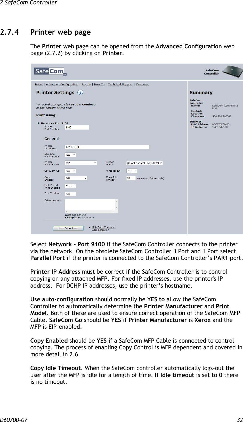 2 SafeCom Controller  D60700-07 32 2.7.4 Printer web page The Printer web page can be opened from the Advanced Configuration web page (2.7.2) by clicking on Printer.    Select Network – Port 9100 if the SafeCom Controller connects to the printer via the network. On the obsolete SafeCom Controller 3 Port and 1 Port select Parallel Port if the printer is connected to the SafeCom Controller’s PAR1 port.  Printer IP Address must be correct if the SafeCom Controller is to control copying on any attached MFP. For fixed IP addresses, use the printer&apos;s IP address.  For DCHP IP addresses, use the printer’s hostname.  Use auto-configuration should normally be YES to allow the SafeCom Controller to automatically determine the Printer Manufacturer and Print Model. Both of these are used to ensure correct operation of the SafeCom MFP Cable. SafeCom Go should be YES if Printer Manufacturer is Xerox and the MFP is EIP-enabled.  Copy Enabled should be YES if a SafeCom MFP Cable is connected to control copying. The process of enabling Copy Control is MFP dependent and covered in more detail in 2.6.  Copy Idle Timeout. When the SafeCom controller automatically logs-out the user after the MFP is idle for a length of time. If Idle timeout is set to 0 there is no timeout. 