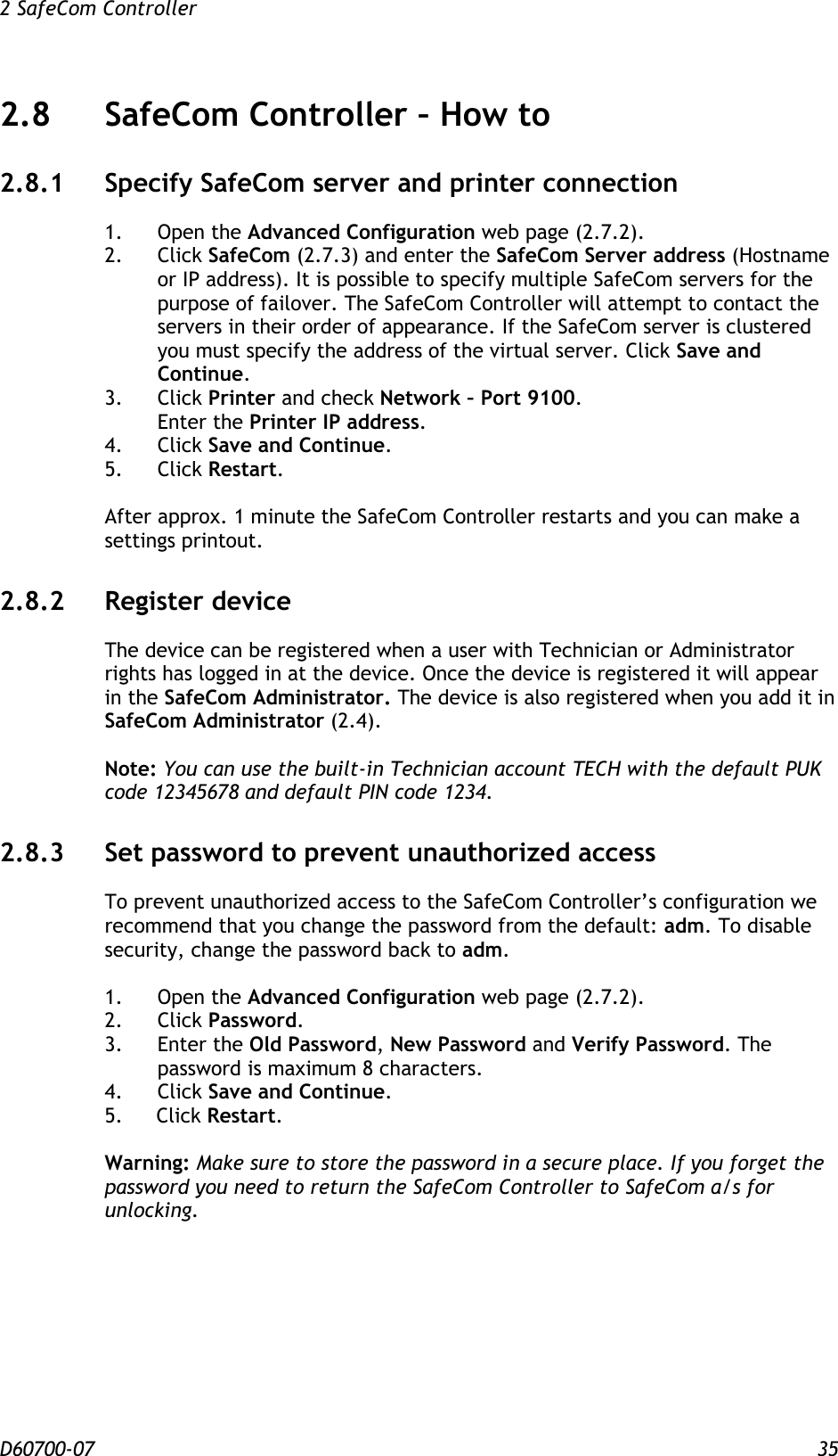 2 SafeCom Controller  D60700-07 35 2.8 SafeCom Controller – How to 2.8.1 Specify SafeCom server and printer connection 1.  Open the Advanced Configuration web page (2.7.2). 2.  Click SafeCom (2.7.3) and enter the SafeCom Server address (Hostname or IP address). It is possible to specify multiple SafeCom servers for the purpose of failover. The SafeCom Controller will attempt to contact the servers in their order of appearance. If the SafeCom server is clustered you must specify the address of the virtual server. Click Save and Continue. 3.  Click Printer and check Network – Port 9100. Enter the Printer IP address. 4.  Click Save and Continue. 5.  Click Restart.  After approx. 1 minute the SafeCom Controller restarts and you can make a settings printout. 2.8.2 Register device The device can be registered when a user with Technician or Administrator rights has logged in at the device. Once the device is registered it will appear in the SafeCom Administrator. The device is also registered when you add it in SafeCom Administrator (2.4).  Note: You can use the built-in Technician account TECH with the default PUK code 12345678 and default PIN code 1234. 2.8.3 Set password to prevent unauthorized access To prevent unauthorized access to the SafeCom Controller’s configuration we recommend that you change the password from the default: adm. To disable security, change the password back to adm.  1.  Open the Advanced Configuration web page (2.7.2). 2.  Click Password. 3.  Enter the Old Password, New Password and Verify Password. The password is maximum 8 characters. 4.  Click Save and Continue. 5. Click Restart.  Warning: Make sure to store the password in a secure place. If you forget the password you need to return the SafeCom Controller to SafeCom a/s for unlocking. 