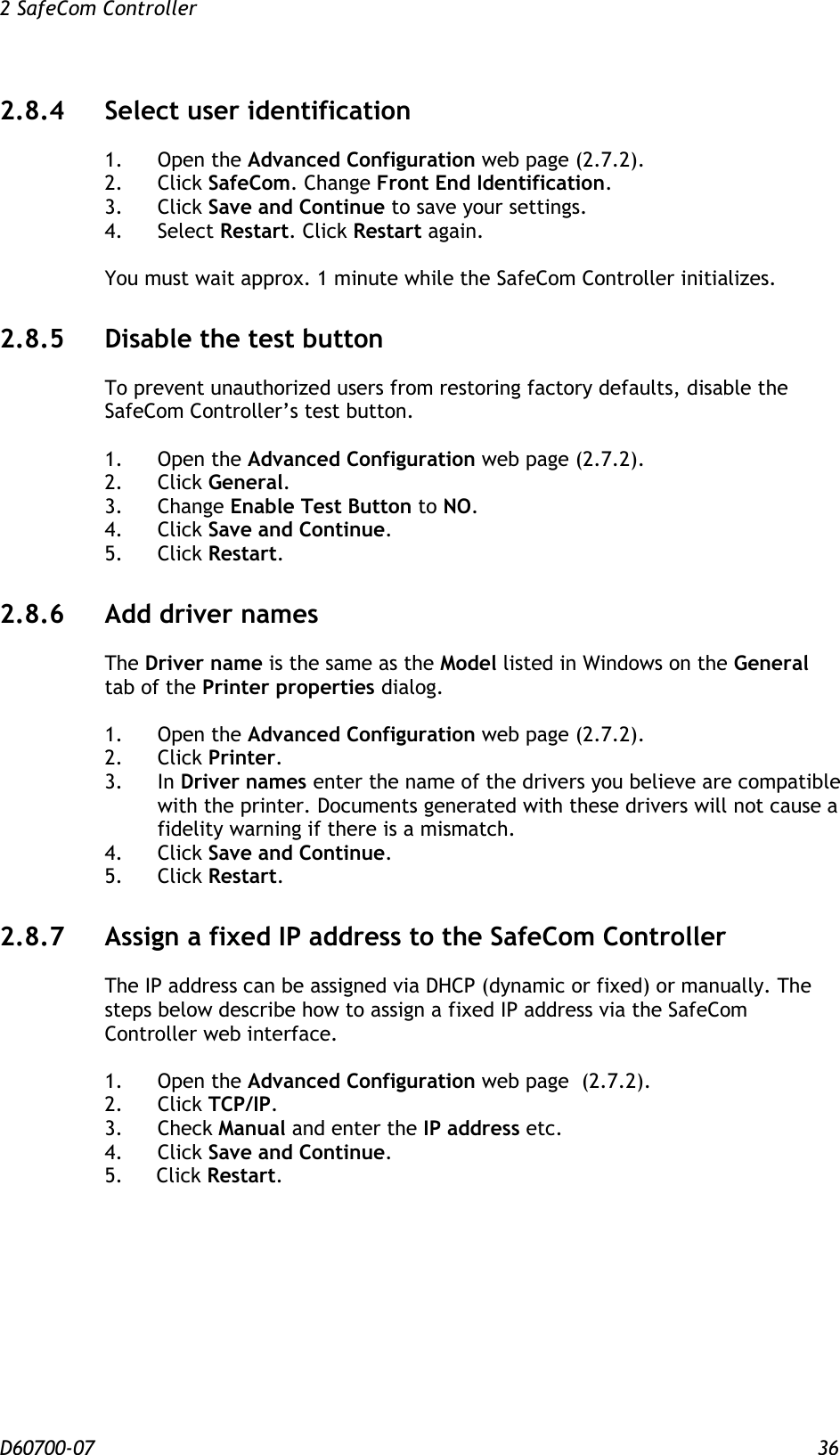 2 SafeCom Controller  D60700-07 36 2.8.4 Select user identification  1.  Open the Advanced Configuration web page (2.7.2). 2.  Click SafeCom. Change Front End Identification. 3.  Click Save and Continue to save your settings. 4.  Select Restart. Click Restart again.  You must wait approx. 1 minute while the SafeCom Controller initializes. 2.8.5 Disable the test button To prevent unauthorized users from restoring factory defaults, disable the SafeCom Controller’s test button.  1.  Open the Advanced Configuration web page (2.7.2). 2.  Click General. 3.  Change Enable Test Button to NO. 4.  Click Save and Continue. 5.  Click Restart. 2.8.6 Add driver names The Driver name is the same as the Model listed in Windows on the General tab of the Printer properties dialog.  1.  Open the Advanced Configuration web page (2.7.2). 2.  Click Printer. 3.  In Driver names enter the name of the drivers you believe are compatible with the printer. Documents generated with these drivers will not cause a fidelity warning if there is a mismatch. 4.  Click Save and Continue. 5.  Click Restart. 2.8.7 Assign a fixed IP address to the SafeCom Controller The IP address can be assigned via DHCP (dynamic or fixed) or manually. The steps below describe how to assign a fixed IP address via the SafeCom Controller web interface.  1.  Open the Advanced Configuration web page  (2.7.2). 2.  Click TCP/IP. 3.  Check Manual and enter the IP address etc. 4.  Click Save and Continue. 5. Click Restart. 