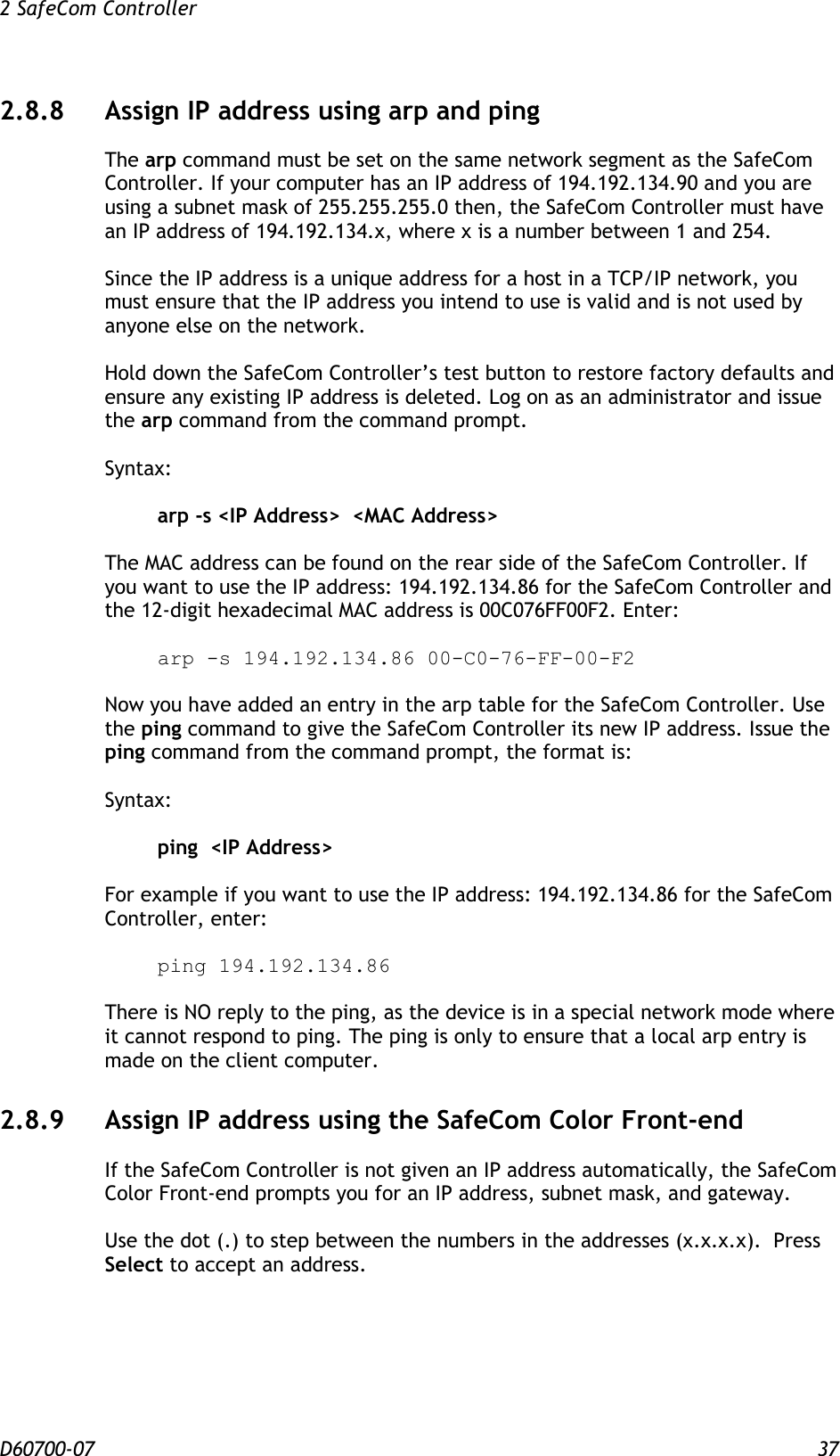 2 SafeCom Controller  D60700-07 37 2.8.8 Assign IP address using arp and ping The arp command must be set on the same network segment as the SafeCom Controller. If your computer has an IP address of 194.192.134.90 and you are using a subnet mask of 255.255.255.0 then, the SafeCom Controller must have an IP address of 194.192.134.x, where x is a number between 1 and 254.   Since the IP address is a unique address for a host in a TCP/IP network, you must ensure that the IP address you intend to use is valid and is not used by anyone else on the network.   Hold down the SafeCom Controller’s test button to restore factory defaults and ensure any existing IP address is deleted. Log on as an administrator and issue the arp command from the command prompt.     Syntax:   arp -s &lt;IP Address&gt;  &lt;MAC Address&gt;   The MAC address can be found on the rear side of the SafeCom Controller. If you want to use the IP address: 194.192.134.86 for the SafeCom Controller and the 12-digit hexadecimal MAC address is 00C076FF00F2. Enter:    arp -s 194.192.134.86 00-C0-76-FF-00-F2  Now you have added an entry in the arp table for the SafeCom Controller. Use the ping command to give the SafeCom Controller its new IP address. Issue the ping command from the command prompt, the format is:     Syntax:     ping  &lt;IP Address&gt;     For example if you want to use the IP address: 194.192.134.86 for the SafeCom Controller, enter:    ping 194.192.134.86  There is NO reply to the ping, as the device is in a special network mode where it cannot respond to ping. The ping is only to ensure that a local arp entry is made on the client computer. 2.8.9 Assign IP address using the SafeCom Color Front-end If the SafeCom Controller is not given an IP address automatically, the SafeCom Color Front-end prompts you for an IP address, subnet mask, and gateway.  Use the dot (.) to step between the numbers in the addresses (x.x.x.x).  Press Select to accept an address.  