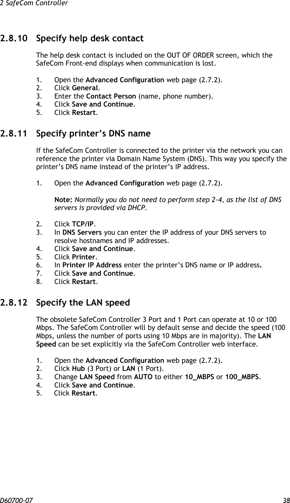 2 SafeCom Controller  D60700-07 38 2.8.10 Specify help desk contact The help desk contact is included on the OUT OF ORDER screen, which the SafeCom Front-end displays when communication is lost.  1.  Open the Advanced Configuration web page (2.7.2). 2.  Click General. 3.  Enter the Contact Person (name, phone number). 4.  Click Save and Continue. 5.  Click Restart. 2.8.11 Specify printer’s DNS name If the SafeCom Controller is connected to the printer via the network you can reference the printer via Domain Name System (DNS). This way you specify the printer’s DNS name instead of the printer’s IP address.  1.  Open the Advanced Configuration web page (2.7.2).  Note: Normally you do not need to perform step 2-4, as the list of DNS servers is provided via DHCP.  2.  Click TCP/IP. 3.  In DNS Servers you can enter the IP address of your DNS servers to resolve hostnames and IP addresses. 4.  Click Save and Continue. 5.  Click Printer. 6.  In Printer IP Address enter the printer’s DNS name or IP address. 7.  Click Save and Continue. 8.  Click Restart. 2.8.12 Specify the LAN speed The obsolete SafeCom Controller 3 Port and 1 Port can operate at 10 or 100 Mbps. The SafeCom Controller will by default sense and decide the speed (100 Mbps, unless the number of ports using 10 Mbps are in majority). The LAN Speed can be set explicitly via the SafeCom Controller web interface.  1.  Open the Advanced Configuration web page (2.7.2). 2.  Click Hub (3 Port) or LAN (1 Port). 3.  Change LAN Speed from AUTO to either 10_MBPS or 100_MBPS. 4.  Click Save and Continue. 5. Click Restart. 