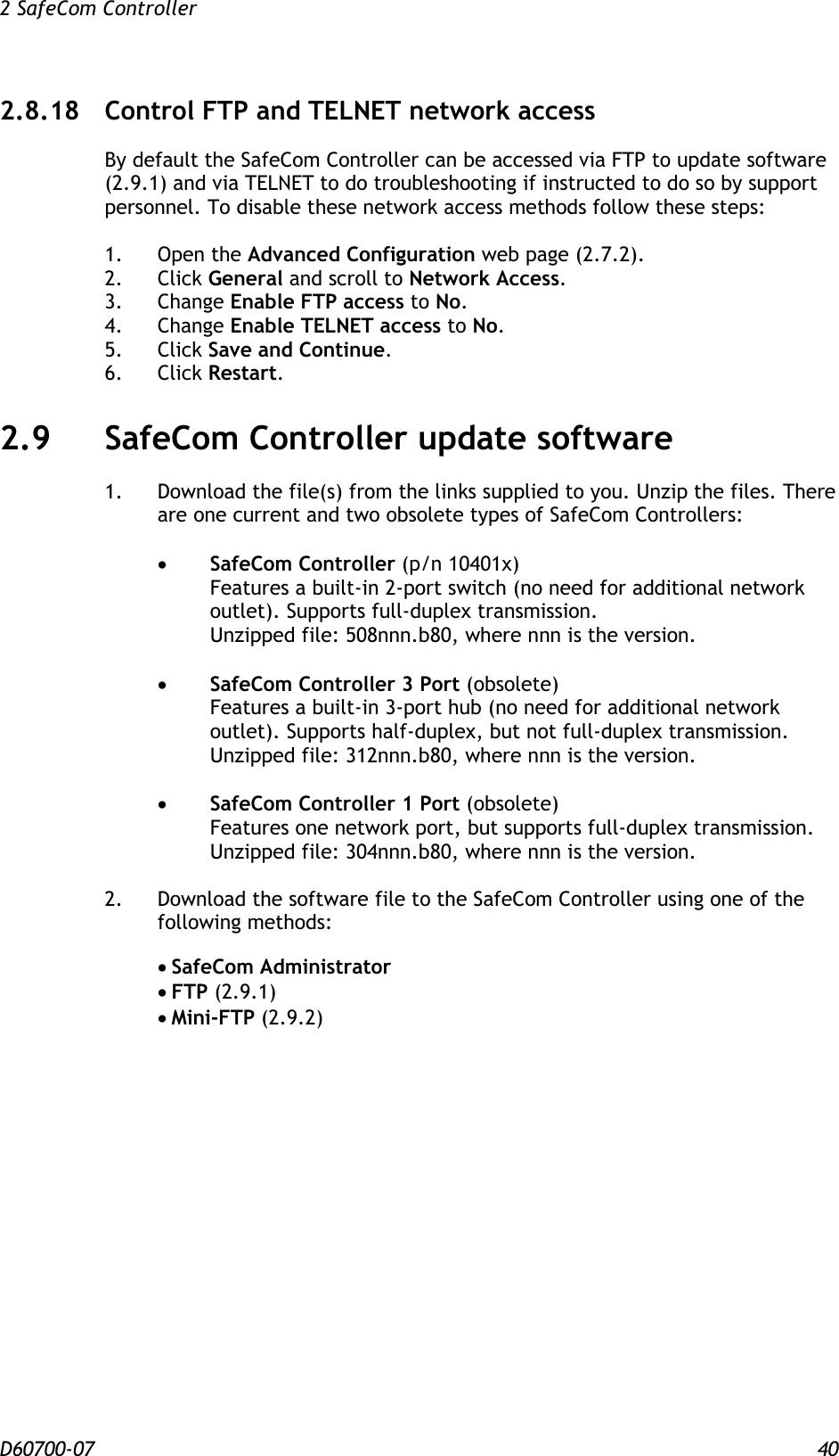 2 SafeCom Controller  D60700-07 40 2.8.18 Control FTP and TELNET network access By default the SafeCom Controller can be accessed via FTP to update software (2.9.1) and via TELNET to do troubleshooting if instructed to do so by support personnel. To disable these network access methods follow these steps:  1.  Open the Advanced Configuration web page (2.7.2). 2.  Click General and scroll to Network Access. 3.  Change Enable FTP access to No. 4.  Change Enable TELNET access to No. 5.  Click Save and Continue. 6.  Click Restart. 2.9 SafeCom Controller update software 1.  Download the file(s) from the links supplied to you. Unzip the files. There are one current and two obsolete types of SafeCom Controllers:   SafeCom Controller (p/n 10401x) Features a built-in 2-port switch (no need for additional network outlet). Supports full-duplex transmission. Unzipped file: 508nnn.b80, where nnn is the version.   SafeCom Controller 3 Port (obsolete) Features a built-in 3-port hub (no need for additional network outlet). Supports half-duplex, but not full-duplex transmission. Unzipped file: 312nnn.b80, where nnn is the version.   SafeCom Controller 1 Port (obsolete) Features one network port, but supports full-duplex transmission. Unzipped file: 304nnn.b80, where nnn is the version.  2.  Download the software file to the SafeCom Controller using one of the following methods:    SafeCom Administrator  FTP (2.9.1)  Mini-FTP (2.9.2)   