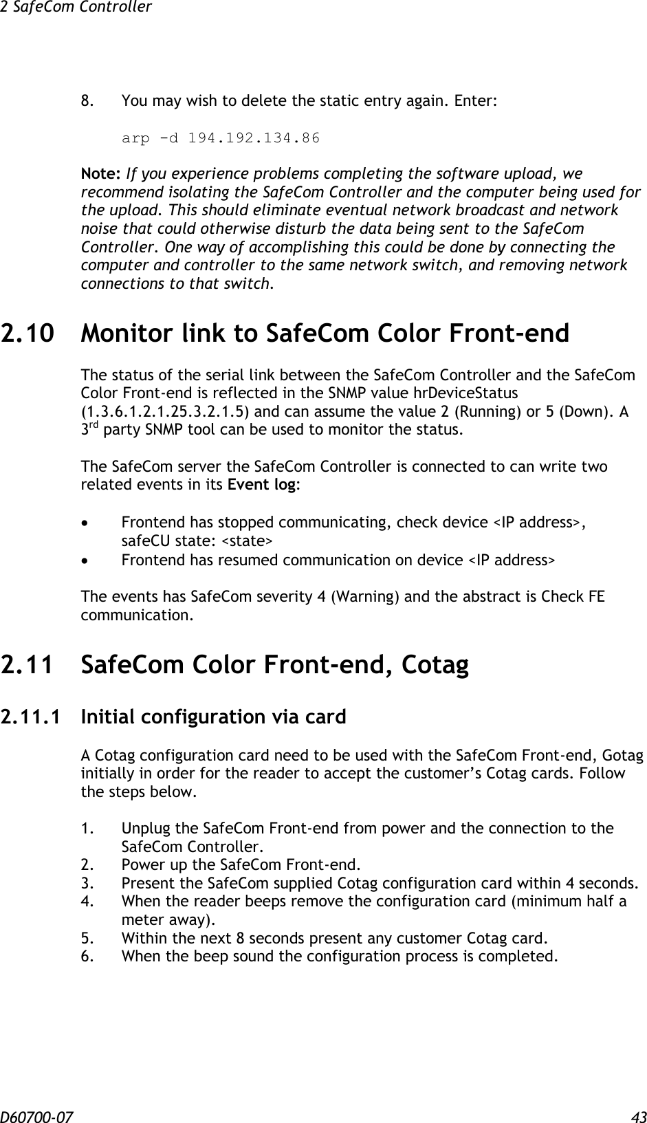 2 SafeCom Controller  D60700-07 43  8.  You may wish to delete the static entry again. Enter:   arp -d 194.192.134.86  Note: If you experience problems completing the software upload, we recommend isolating the SafeCom Controller and the computer being used for the upload. This should eliminate eventual network broadcast and network noise that could otherwise disturb the data being sent to the SafeCom Controller. One way of accomplishing this could be done by connecting the computer and controller to the same network switch, and removing network connections to that switch. 2.10 Monitor link to SafeCom Color Front-end The status of the serial link between the SafeCom Controller and the SafeCom Color Front-end is reflected in the SNMP value hrDeviceStatus (1.3.6.1.2.1.25.3.2.1.5) and can assume the value 2 (Running) or 5 (Down). A 3rd party SNMP tool can be used to monitor the status.  The SafeCom server the SafeCom Controller is connected to can write two related events in its Event log:   Frontend has stopped communicating, check device &lt;IP address&gt;, safeCU state: &lt;state&gt;  Frontend has resumed communication on device &lt;IP address&gt;  The events has SafeCom severity 4 (Warning) and the abstract is Check FE communication. 2.11 SafeCom Color Front-end, Cotag 2.11.1 Initial configuration via card A Cotag configuration card need to be used with the SafeCom Front-end, Gotag initially in order for the reader to accept the customer’s Cotag cards. Follow the steps below.  1.  Unplug the SafeCom Front-end from power and the connection to the SafeCom Controller.  2.  Power up the SafeCom Front-end.  3.  Present the SafeCom supplied Cotag configuration card within 4 seconds.  4.  When the reader beeps remove the configuration card (minimum half a meter away).  5.  Within the next 8 seconds present any customer Cotag card.  6.  When the beep sound the configuration process is completed. 