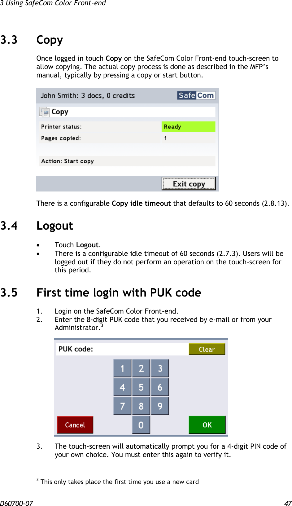 3 Using SafeCom Color Front-end  D60700-07 47 3.3 Copy Once logged in touch Copy on the SafeCom Color Front-end touch-screen to allow copying. The actual copy process is done as described in the MFP’s manual, typically by pressing a copy or start button.    There is a configurable Copy idle timeout that defaults to 60 seconds (2.8.13). 3.4 Logout  Touch Logout.  There is a configurable idle timeout of 60 seconds (2.7.3). Users will be logged out if they do not perform an operation on the touch-screen for this period. 3.5 First time login with PUK code 1. Login on the SafeCom Color Front-end. 2.  Enter the 8-digit PUK code that you received by e-mail or from your Administrator.3       3.  The touch-screen will automatically prompt you for a 4-digit PIN code of your own choice. You must enter this again to verify it.                                             3 This only takes place the first time you use a new card 