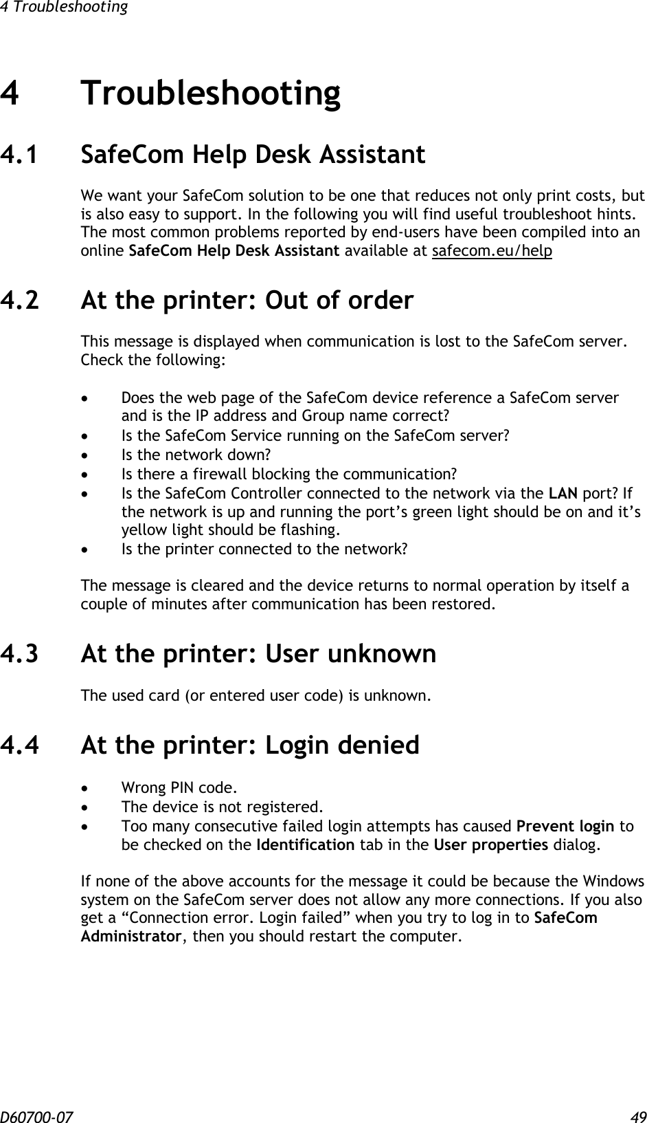 4 Troubleshooting  D60700-07 49 4 Troubleshooting 4.1 SafeCom Help Desk Assistant We want your SafeCom solution to be one that reduces not only print costs, but is also easy to support. In the following you will find useful troubleshoot hints. The most common problems reported by end-users have been compiled into an online SafeCom Help Desk Assistant available at safecom.eu/help 4.2 At the printer: Out of order This message is displayed when communication is lost to the SafeCom server. Check the following:   Does the web page of the SafeCom device reference a SafeCom server and is the IP address and Group name correct?  Is the SafeCom Service running on the SafeCom server?  Is the network down?  Is there a firewall blocking the communication?  Is the SafeCom Controller connected to the network via the LAN port? If the network is up and running the port’s green light should be on and it’s yellow light should be flashing.  Is the printer connected to the network?  The message is cleared and the device returns to normal operation by itself a couple of minutes after communication has been restored. 4.3 At the printer: User unknown  The used card (or entered user code) is unknown. 4.4 At the printer: Login denied   Wrong PIN code.  The device is not registered.  Too many consecutive failed login attempts has caused Prevent login to be checked on the Identification tab in the User properties dialog.   If none of the above accounts for the message it could be because the Windows system on the SafeCom server does not allow any more connections. If you also get a “Connection error. Login failed” when you try to log in to SafeCom Administrator, then you should restart the computer. 