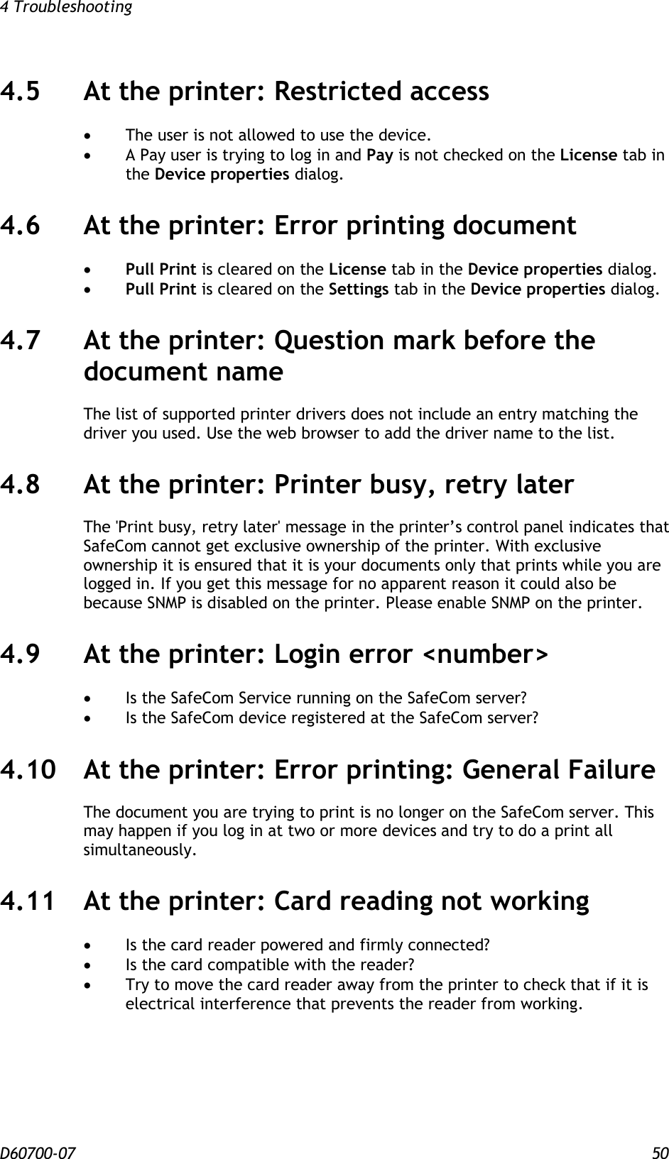 4 Troubleshooting  D60700-07 50 4.5 At the printer: Restricted access   The user is not allowed to use the device.  A Pay user is trying to log in and Pay is not checked on the License tab in the Device properties dialog. 4.6 At the printer: Error printing document   Pull Print is cleared on the License tab in the Device properties dialog.  Pull Print is cleared on the Settings tab in the Device properties dialog. 4.7 At the printer: Question mark before the document name The list of supported printer drivers does not include an entry matching the driver you used. Use the web browser to add the driver name to the list. 4.8 At the printer: Printer busy, retry later The &apos;Print busy, retry later&apos; message in the printer’s control panel indicates that SafeCom cannot get exclusive ownership of the printer. With exclusive ownership it is ensured that it is your documents only that prints while you are logged in. If you get this message for no apparent reason it could also be because SNMP is disabled on the printer. Please enable SNMP on the printer. 4.9 At the printer: Login error &lt;number&gt;  Is the SafeCom Service running on the SafeCom server?  Is the SafeCom device registered at the SafeCom server? 4.10 At the printer: Error printing: General Failure The document you are trying to print is no longer on the SafeCom server. This may happen if you log in at two or more devices and try to do a print all simultaneously. 4.11 At the printer: Card reading not working  Is the card reader powered and firmly connected?  Is the card compatible with the reader?  Try to move the card reader away from the printer to check that if it is electrical interference that prevents the reader from working. 