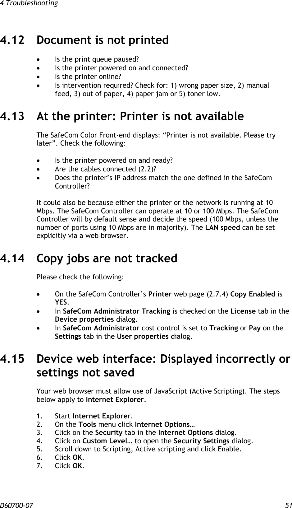 4 Troubleshooting  D60700-07 51 4.12 Document is not printed  Is the print queue paused?  Is the printer powered on and connected?  Is the printer online?  Is intervention required? Check for: 1) wrong paper size, 2) manual         feed, 3) out of paper, 4) paper jam or 5) toner low. 4.13 At the printer: Printer is not available The SafeCom Color Front-end displays: “Printer is not available. Please try later”. Check the following:   Is the printer powered on and ready?  Are the cables connected (2.2)?  Does the printer’s IP address match the one defined in the SafeCom Controller?  It could also be because either the printer or the network is running at 10 Mbps. The SafeCom Controller can operate at 10 or 100 Mbps. The SafeCom Controller will by default sense and decide the speed (100 Mbps, unless the number of ports using 10 Mbps are in majority). The LAN speed can be set explicitly via a web browser. 4.14 Copy jobs are not tracked Please check the following:   On the SafeCom Controller’s Printer web page (2.7.4) Copy Enabled is YES.  In SafeCom Administrator Tracking is checked on the License tab in the Device properties dialog.  In SafeCom Administrator cost control is set to Tracking or Pay on the Settings tab in the User properties dialog. 4.15 Device web interface: Displayed incorrectly or settings not saved Your web browser must allow use of JavaScript (Active Scripting). The steps below apply to Internet Explorer.  1.  Start Internet Explorer. 2.  On the Tools menu click Internet Options… 3.  Click on the Security tab in the Internet Options dialog. 4.  Click on Custom Level… to open the Security Settings dialog. 5.  Scroll down to Scripting, Active scripting and click Enable. 6.  Click OK. 7.  Click OK.   