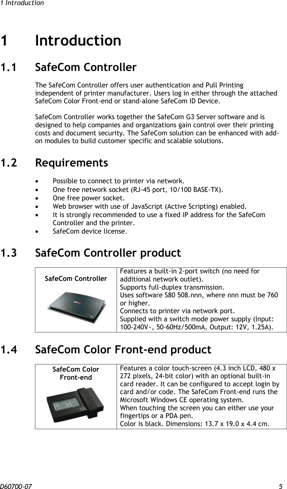 1 Introduction D60700-07 5 1 Introduction 1.1 SafeCom Controller The SafeCom Controller offers user authentication and Pull Printing independent of printer manufacturer. Users log in either through the attached SafeCom Color Front-end or stand-alone SafeCom ID Device.   SafeCom Controller works together the SafeCom G3 Server software and is designed to help companies and organizations gain control over their printing costs and document security. The SafeCom solution can be enhanced with add-on modules to build customer specific and scalable solutions. 1.2 Requirements   Possible to connect to printer via network.  One free network socket (RJ-45 port, 10/100 BASE-TX).  One free power socket.  Web browser with use of JavaScript (Active Scripting) enabled.  It is strongly recommended to use a fixed IP address for the SafeCom Controller and the printer.  SafeCom device license. 1.3 SafeCom Controller product SafeCom Controller   Features a built-in 2-port switch (no need for additional network outlet).  Supports full-duplex transmission.  Uses software S80 508.nnn, where nnn must be 760 or higher. Connects to printer via network port. Supplied with a switch mode power supply (Input: 100-240V~, 50-60Hz/500mA, Output: 12V, 1.25A). 1.4 SafeCom Color Front-end product SafeCom Color Front-end  Features a color touch-screen (4.3 inch LCD, 480 x 272 pixels, 24-bit color) with an optional built-in card reader. It can be configured to accept login by card and/or code. The SafeCom Front-end runs the Microsoft Windows CE operating system. When touching the screen you can either use your fingertips or a PDA pen.  Color is black. Dimensions: 13.7 x 19.0 x 4.4 cm.  