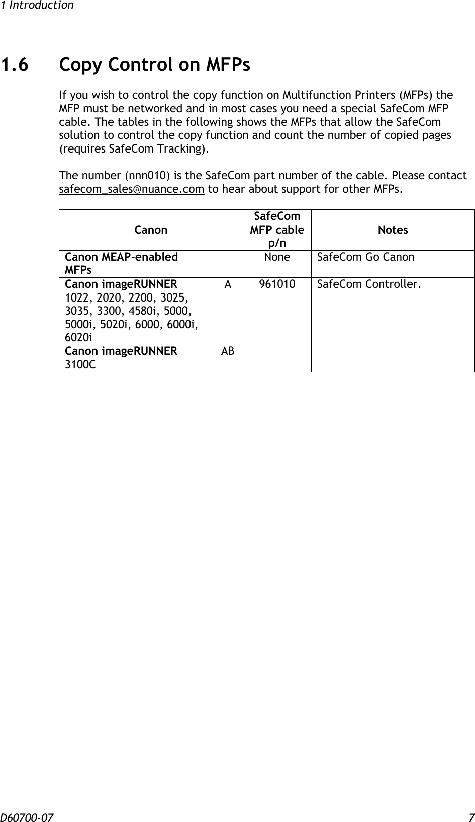 1 Introduction D60700-07 7 1.6 Copy Control on MFPs If you wish to control the copy function on Multifunction Printers (MFPs) the MFP must be networked and in most cases you need a special SafeCom MFP cable. The tables in the following shows the MFPs that allow the SafeCom solution to control the copy function and count the number of copied pages (requires SafeCom Tracking).  The number (nnn010) is the SafeCom part number of the cable. Please contact safecom_sales@nuance.com to hear about support for other MFPs.  Canon SafeCom MFP cable p/n Notes Canon MEAP-enabled MFPs  None SafeCom Go Canon Canon imageRUNNER 1022, 2020, 2200, 3025, 3035, 3300, 4580i, 5000, 5000i, 5020i, 6000, 6000i, 6020i Canon imageRUNNER 3100C A     AB 961010 SafeCom Controller.   