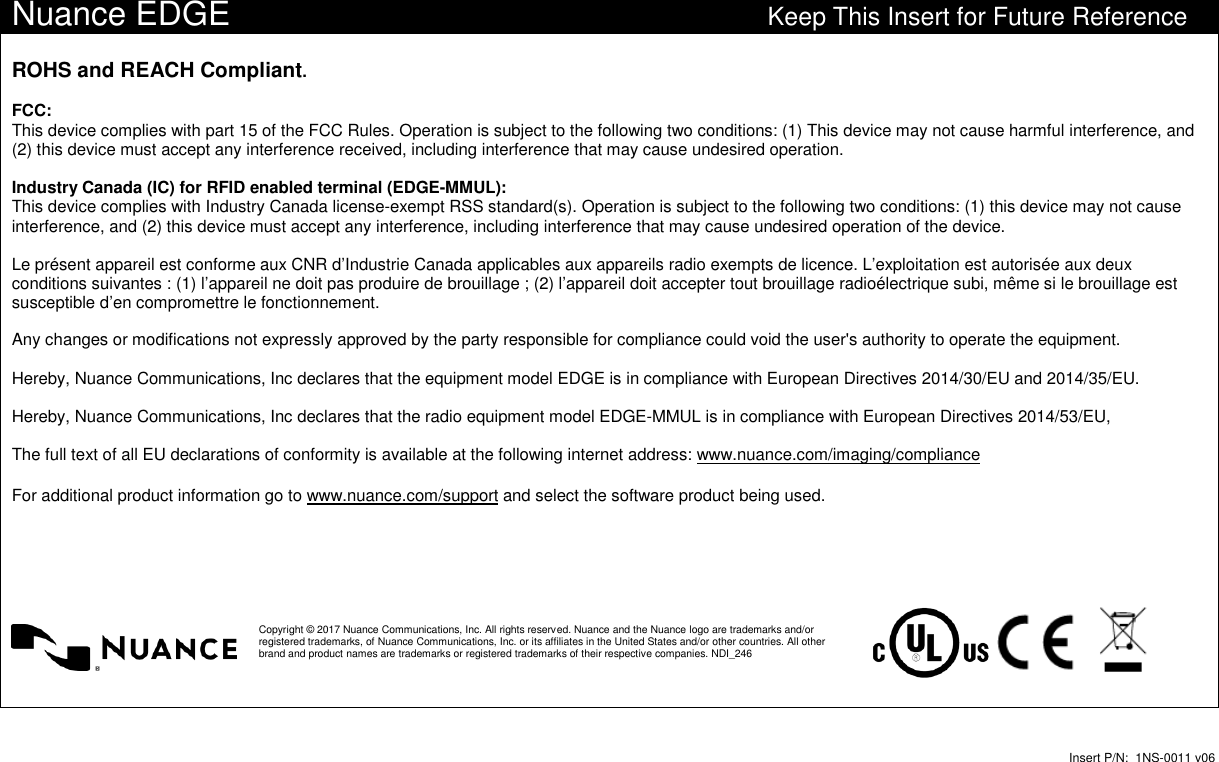 Insert P/N: 1NS-0011 v06Nuance EDGE Keep This Insert for Future ReferenceROHS and REACH Compliant.FCC:This device complies with part 15 of the FCC Rules. Operation is subject to the following two conditions: (1) This device may not cause harmful interference, and(2) this device must accept any interference received, including interference that may cause undesired operation.Industry Canada (IC) for RFID enabled terminal (EDGE-MMUL):This device complies with Industry Canada license-exempt RSS standard(s). Operation is subject to the following two conditions: (1) this device may not causeinterference, and (2) this device must accept any interference, including interference that may cause undesired operation of the device.Le présent appareil est conforme aux CNR d’Industrie Canada applicables aux appareils radio exempts de licence. L’exploitation est autorisée aux deuxconditions suivantes : (1) l’appareil ne doit pas produire de brouillage ; (2) l’appareil doit accepter tout brouillage radioélectrique subi, même si le brouillage estsusceptible d’en compromettre le fonctionnement.Any changes or modifications not expressly approved by the party responsible for compliance could void the user&apos;s authority to operate the equipment.Hereby, Nuance Communications, Inc declares that the equipment model EDGE is in compliance with European Directives 2014/30/EU and 2014/35/EU.Hereby, Nuance Communications, Inc declares that the radio equipment model EDGE-MMUL is in compliance with European Directives 2014/53/EU,The full text of all EU declarations of conformity is available at the following internet address: www.nuance.com/imaging/complianceFor additional product information go to www.nuance.com/support and select the software product being used.Copyright © 2017 Nuance Communications, Inc. All rights reserved. Nuance and the Nuance logo are trademarks and/orregistered trademarks, of Nuance Communications, Inc. or its affiliates in the United States and/or other countries. All otherbrand and product names are trademarks or registered trademarks of their respective companies. NDI_246