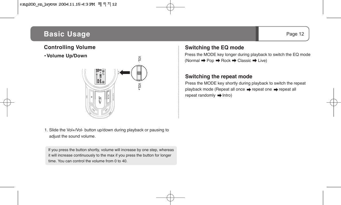 Press the MODE key shortly during playback to switch the repeat playback mode (Repeat all once      repeat one      repeat all      repeat randomly      Intro)   Page 12Controlling Volume Volume Up/Down   If you press the button shortly, volume will increase by one step, whereas it will increase continuously to the max if you press the button for longer time. You can control the volume from 0 to 40.1. Slide the Vol+/Vol- button up/down during playback or pausing to      adjust the sound volume.   Press the MODE key longer during playback to switch the EQ mode (Normal      Pop      Rock      Classic      Live)   Switching the EQ modeSwitching the repeat modeBasic Usage