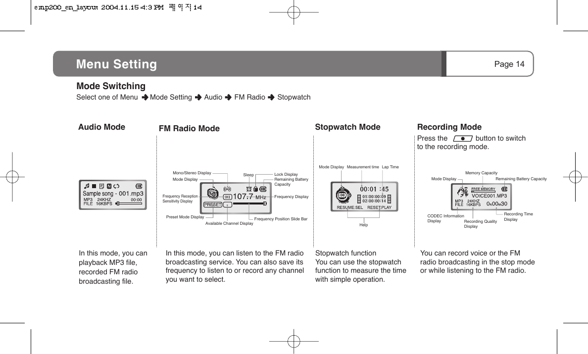 Recording ModePress the              button to switch to the recording mode.Stopwatch ModeStopwatch functionYou can use the stopwatch function to measure the time with simple operation.Page 14Menu SettingMeasurement timeHelpLap Time Audio ModeIn this mode, you can playback MP3 file, recorded FM radio broadcasting file.FM Radio ModeIn this mode, you can listen to the FM radio broadcasting service. You can also save its frequency to listen to or record any channel you want to select.You can record voice or the FM radio broadcasting in the stop mode or while listening to the FM radio.Mode Display Remaining Battery CapacityMemory CapacityRecording QualityDisplayRecording Time DisplayCODEC InformationDisplayMode DisplayMode DisplayFrequency ReceptionSensitivity DisplayMono/Stereo Display SleepAvailable Channel DisplayPreset Mode DisplayRemaining BatteryCapacityLock DisplayFrequency DisplayFrequency Position Slide Bar Mode Switching      Select one of Menu      Mode Setting      Audio      FM Radio      Stopwatch