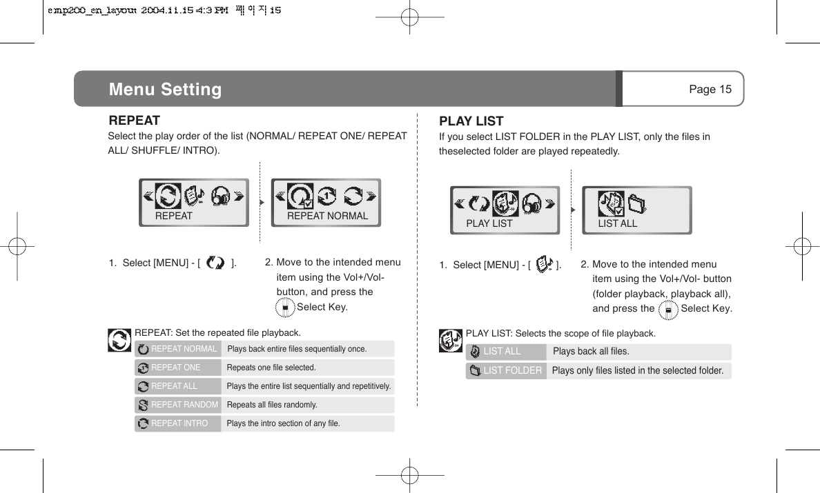 2. Move to the intended menu     item using the Vol+/Vol- button     (folder playback, playback all),     and press the         Select Key.2. Move to the intended menu      item using the Vol+/Vol-     button, and press the            Select Key.Page 15PLAY LISTIf you select LIST FOLDER in the PLAY LIST, only the files in theselected folder are played repeatedly.1.  Select [MENU] - [           ].   REPEAT   Select the play order of the list (NORMAL/ REPEAT ONE/ REPEAT ALL/ SHUFFLE/ INTRO).REPEAT  REPEAT NORMAL LIST ALLPLAY LIST1.  Select [MENU] - [         ].Menu Setting REPEAT: Set the repeated file playback.REPEAT NORMAL     Plays back entire files sequentially once.REPEAT ONE        Repeats one file selected.REPEAT ALL        Plays the entire list sequentially and repetitively.REPEAT RANDOM    Repeats all files randomly.REPEAT INTRO        Plays the intro section of any file.PLAY LIST: Selects the scope of file playback.LIST ALL     Plays back all files.LIST FOLDER    Plays only files listed in the selected folder.