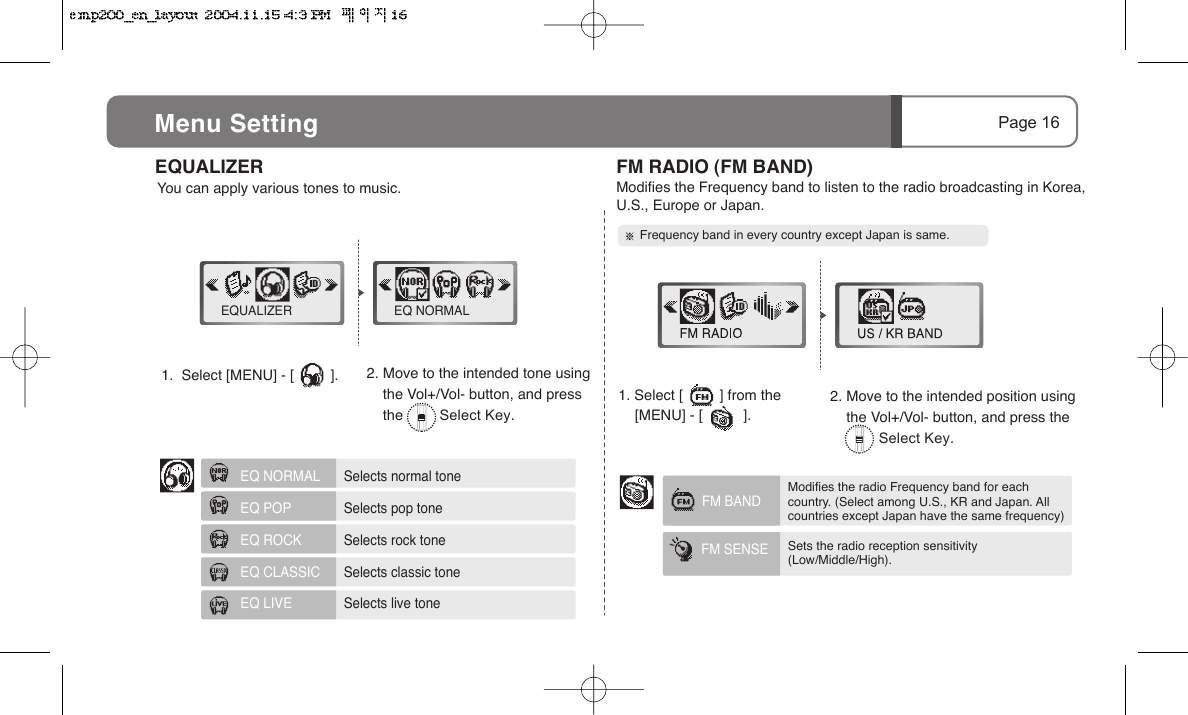2. Move to the intended tone using       the Vol+/Vol- button, and press     the         Select Key.2. Move to the intended position using     the Vol+/Vol- button, and press the             Select Key.You can apply various tones to music.FM BANDFM SENSE Page 16Menu Setting1.  Select [MENU] - [         ].      EQUALIZER  FM RADIO (FM BAND)Modifies the Frequency band to listen to the radio broadcasting in Korea, U.S., Europe or Japan.   Frequency band in every country except Japan is same.EQUALIZER EQ NORMAL1. Select [         ] from the            [MENU] - [          ].EQ NORMAL     Selects normal toneEQ POP     Selects pop toneEQ ROCK     Selects rock toneEQ CLASSIC     Selects classic toneEQ LIVE     Selects live toneModifies the radio Frequency band for each country. (Select among U.S., KR and Japan. All  countries except Japan have the same frequency)Sets the radio reception sensitivity (Low/Middle/High). 