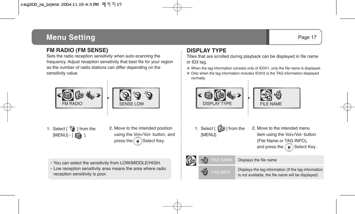    You can select the sensitivity from LOW/MIDDLE/HIGH.      Low reception sensitivity area means the area where radio     reception sensitivity is poor.1.  Select [        ] from the         [MENU] - [         ].  FM RADIO (FM SENSE) Sets the radio reception sensitivity when auto-scanning the frequency. Adjust reception sensitivity that best fits for your region as the number of radio stations can differ depending on the sensitivity value.1.  Select [         ] from the        [MENU].DISPLAY TYPE Titles that are scrolled during playback can be displayed in file name or ID3 tag.FM RADIO SENSE LOW DISPLAY TYPE FILE NAME2. Move to the intended position     using the Vol+/Vol- button, and     press the        Select Key.FILE NAME   Displays the file nameTAG INFO Displays the tag information (If the tag informationis not available, the file name will be displayed)Page 17Menu Setting2. Move to the intended menu     item using the Vol+/Vol- button     (File Name or TAG INFO),     and press the         Select Key.       When the tag information consists only of ID3V1, only the file name is displayed.       Only when the tag information includes ID3V2 is the TAG information displayed        normally.