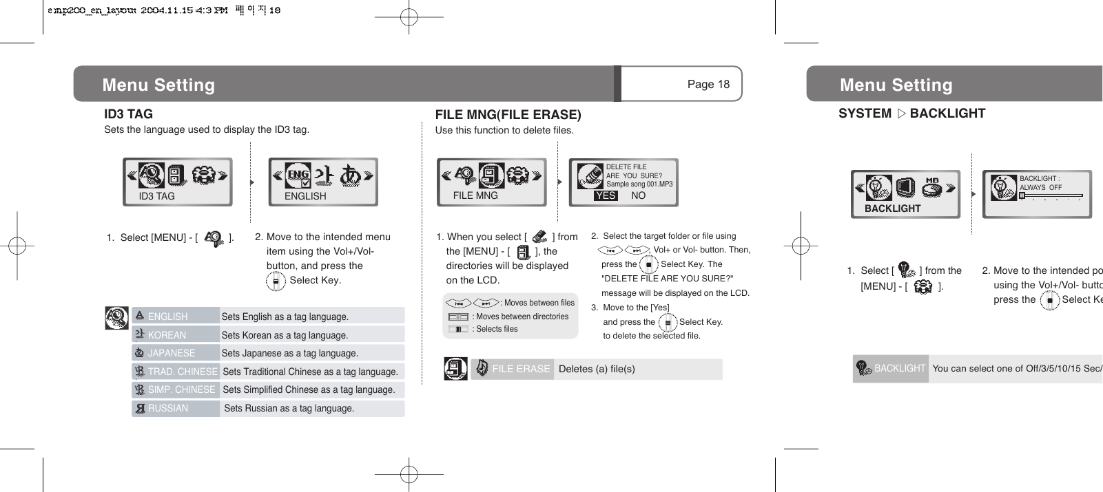 SYSTEM     BACKLIGHTBACKLIGHT :ALWAYS  OFFBACKLIGHTMenu Setting   You can select one of Off/3/5/10/15 Sec/BACKLIGHT1.  Select [         ] from the                 [MENU] - [           ].2. Move to the intended po    using the Vol+/Vol- butto    press the         Select Ke2.  Select the target folder or file using                        , Vol+ or Vol- button. Then, press the          Select Key. The "DELETE FILE ARE YOU SURE?" message will be displayed on the LCD.3.  Move to the [Yes]       and press the          Select Key.       to delete the selected file.ID3 TAGSets the language used to display the ID3 tag.                       : Moves between files          : Moves between directories          : Selects filesPage 18Menu Setting 1.  Select [MENU] - [           ].ID3 TAG ENGLISH2. Move to the intended menu      item using the Vol+/Vol-     button, and press the             Select Key.ENGLISH      Sets English as a tag language.KOREAN      Sets Korean as a tag language.JAPANESE      Sets Japanese as a tag language.TRAD. CHINESE  Sets Traditional Chinese as a tag language.SIMP. CHINESE   Sets Simplified Chinese as a tag language.RUSSIAN       Sets Russian as a tag language. FILE ERASE   Deletes (a) file(s)FILE MNG(FILE ERASE)Use this function to delete files.1. When you select [         ] from the [MENU] - [         ], the directories will be displayed on the LCD.FILE MNG NODELETE FILEARE  YOU  SURE?YES           Sample song 001.MP3