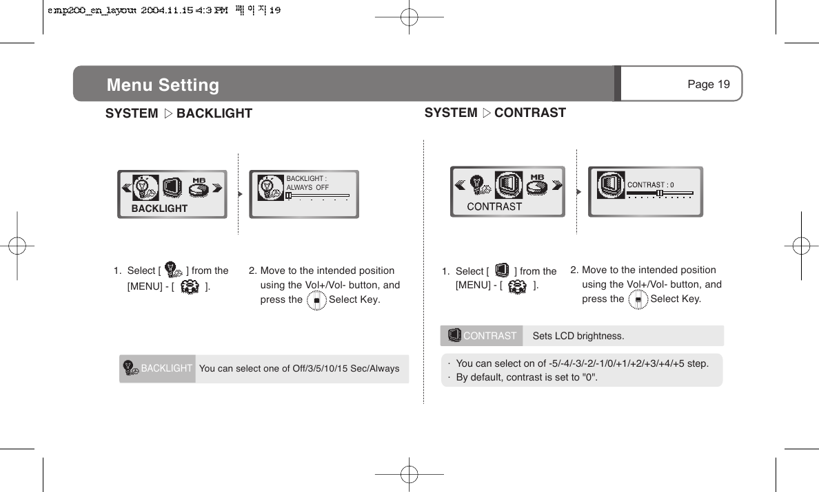SYSTEM     BACKLIGHTBACKLIGHT :ALWAYS  OFFBACKLIGHTPage 19Menu Setting   You can select one of Off/3/5/10/15 Sec/Always BACKLIGHT1.  Select [         ] from the                 [MENU] - [           ].2. Move to the intended position     using the Vol+/Vol- button, and     press the         Select Key.CONTRAST      Sets LCD brightness.  SYSTEM      CONTRAST1.  Select [         ] from the                [MENU] - [           ].2. Move to the intended position     using the Vol+/Vol- button, and     press the         Select Key..  You can select on of -5/-4/-3/-2/-1/0/+1/+2/+3/+4/+5 step..  By default, contrast is set to "0".