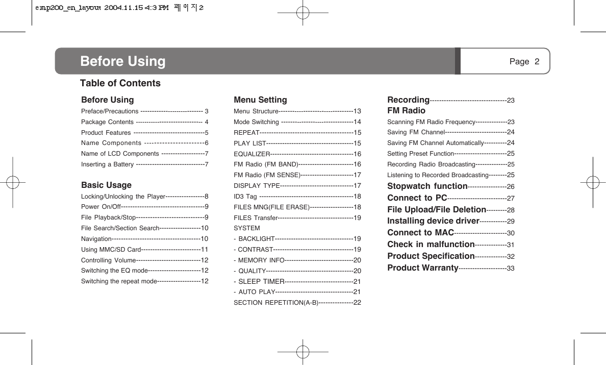 Page 2Menu SettingMenu Structure---------------------------------13Mode Switching --------------------------------14REPEAT----------------------------------------15PLAY LIST--------------------------------------15EQUALIZER------------------------------------16FM Radio (FM BAND)------------------------16FM Radio (FM SENSE)-----------------------17DISPLAY TYPE--------------------------------17ID3 Tag -----------------------------------------18FILES MNG(FILE ERASE)-------------------18FILES Transfer---------------------------------19SYSTEM- BACKLIGHT----------------------------------19- CONTRAST-----------------------------------19- MEMORY INFO------------------------------20- QUALITY--------------------------------------20- SLEEP TIMER------------------------------21- AUTO PLAY----------------------------------21SECTION REPETITION(A-B)---------------22Recording---------------------------------23FM RadioScanning FM Radio Frequency--------------23Saving FM Channel---------------------------24Saving FM Channel Automatically----------24Setting Preset Function-----------------------25Recording Radio Broadcasting--------------25Listening to Recorded Broadcasting--------25Stopwatch function-----------------26Connect to PC--------------------------27File Upload/File Deletion---------28Installing device driver------------29Connect to MAC-----------------------30Check in malfunction--------------31Product Specification--------------32Product Warranty---------------------33Before UsingPreface/Precautions ---------------------------- 3Package Contents ------------------------------ 4Product Features -------------------------------5Name Components -----------------------6Name of LCD Components -------------------7Inserting a Battery ------------------------------7Basic UsageLocking/Unlocking the Player-----------------8Power On/Off------------------------------------9File Playback/Stop-----------------------------9File Search/Section Search------------------10Navigation--------------------------------------10Using MMC/SD Card--------------------------11Controlling Volume----------------------------12Switching the EQ mode-----------------------12Switching the repeat mode-------------------12Table of ContentsBefore Using