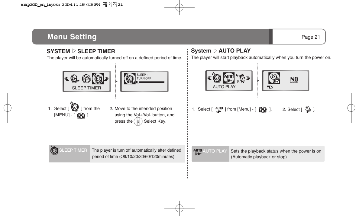 Page 21Menu Setting System      AUTO PLAYThe player will start playback automatically when you turn the power on.2. Select [         ].1.  Select [          ] from [Menu] - [           ].AUTO PLAYAUTO PLAY   Sets the playback status when the power is on                        (Automatic playback or stop).SYSTEM      SLEEP TIMERThe player will be automatically turned off on a defined period of time.1.  Select [          ] from the         [MENU] - [          ].2. Move to the intended position     using the Vol+/Vol- button, and     press the         Select Key.SLEEP TIMERSLEEP :TURN OFFSLEEP TIMER    The player is turn off automatically after defined                             period of time (Off/10/20/30/60/120minutes).