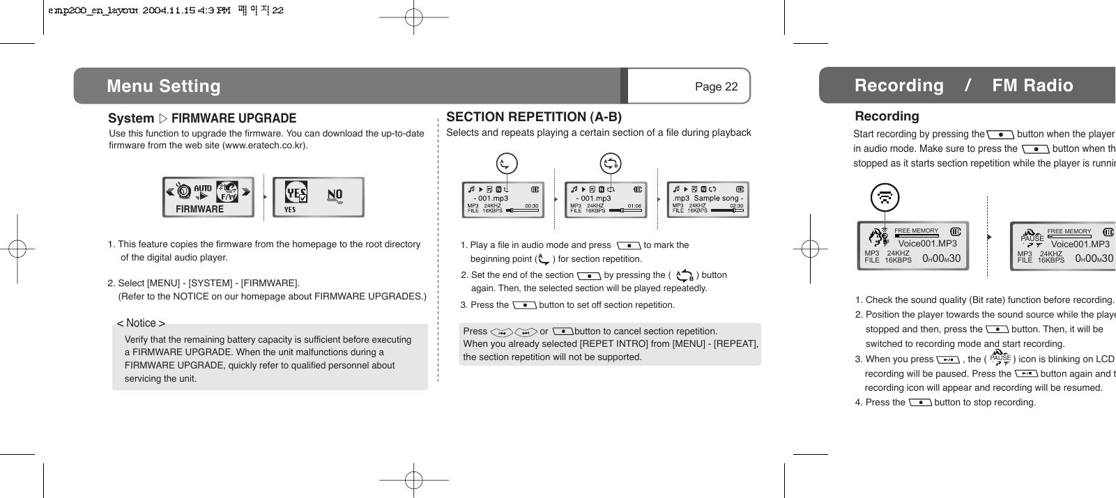 3. Press the            button to set off section repetition.2. Set the end of the section            by pressing the (          ) button     again. Then, the selected section will be played repeatedly.System      FIRMWARE UPGRADEFIRMWAREPage 22Menu Setting 1. This feature copies the firmware from the homepage to the root directory      of the digital audio player.2. Select [MENU] - [SYSTEM] - [FIRMWARE].      (Refer to the NOTICE on our homepage about FIRMWARE UPGRADES.)Verify that the remaining battery capacity is sufficient before executing a FIRMWARE UPGRADE. When the unit malfunctions during a FIRMWARE UPGRADE, quickly refer to qualified personnel about servicing the unit.< Notice > Use this function to upgrade the firmware. You can download the up-to-date firmware from the web site (www.eratech.co.kr).1. Play a file in audio mode and press             to mark the        beginning point (      ) for section repetition.  SECTION REPETITION (A-B)Selects and repeats playing a certain section of a file during playbackPress                    or          button to cancel section repetition.When you already selected [REPET INTRO] from [MENU] - [REPEAT], the section repetition will not be supported.1. Check the sound quality (Bit rate) function before recording.2. Position the player towards the sound source while the playe    stopped and then, press the           button. Then, it will be        switched to recording mode and start recording.3. When you press           , the (          ) icon is blinking on LCD recording will be paused. Press the           button again and trecording icon will appear and recording will be resumed.4. Press the           button to stop recording.Start recording by pressing the            button when the player in audio mode. Make sure to press the             button when thstopped as it starts section repetition while the player is runninMP3FILE 24KHZ16KBPSVoice001.MP3FREE MEMORY  0H00M30 MP3FILE 24KHZ16KBPSVoice001.MP3FREE MEMORY  0H00M30PAUSERecordingRecording    /    FM RadioPAUSE