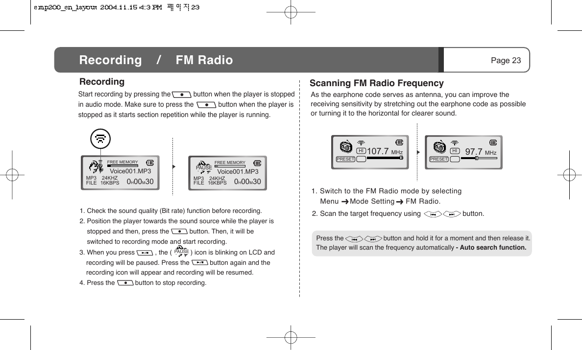 Menu     Mode Setting     FM Radio.1. Check the sound quality (Bit rate) function before recording.2. Position the player towards the sound source while the player is       stopped and then, press the           button. Then, it will be        switched to recording mode and start recording.3. When you press           , the (          ) icon is blinking on LCD and recording will be paused. Press the           button again and the recording icon will appear and recording will be resumed.4. Press the           button to stop recording.Start recording by pressing the            button when the player is stopped in audio mode. Make sure to press the             button when the player is stopped as it starts section repetition while the player is running.MP3FILE 24KHZ16KBPSVoice001.MP3FREE MEMORY  0H00M30 MP3FILE 24KHZ16KBPSVoice001.MP3FREE MEMORY  0H00M30PAUSEScanning FM Radio Frequency107.7 MHzHIPRESET  97.7 MHzHIPRESETRecordingPage 23Recording    /    FM RadioPAUSE2. Scan the target frequency using                     button.As the earphone code serves as antenna, you can improve the receiving sensitivity by stretching out the earphone code as possible or turning it to the horizontal for clearer sound.   Press the                      button and hold it for a moment and then release it. The player will scan the frequency automatically - Auto search function.1. Switch to the FM Radio mode by selecting     