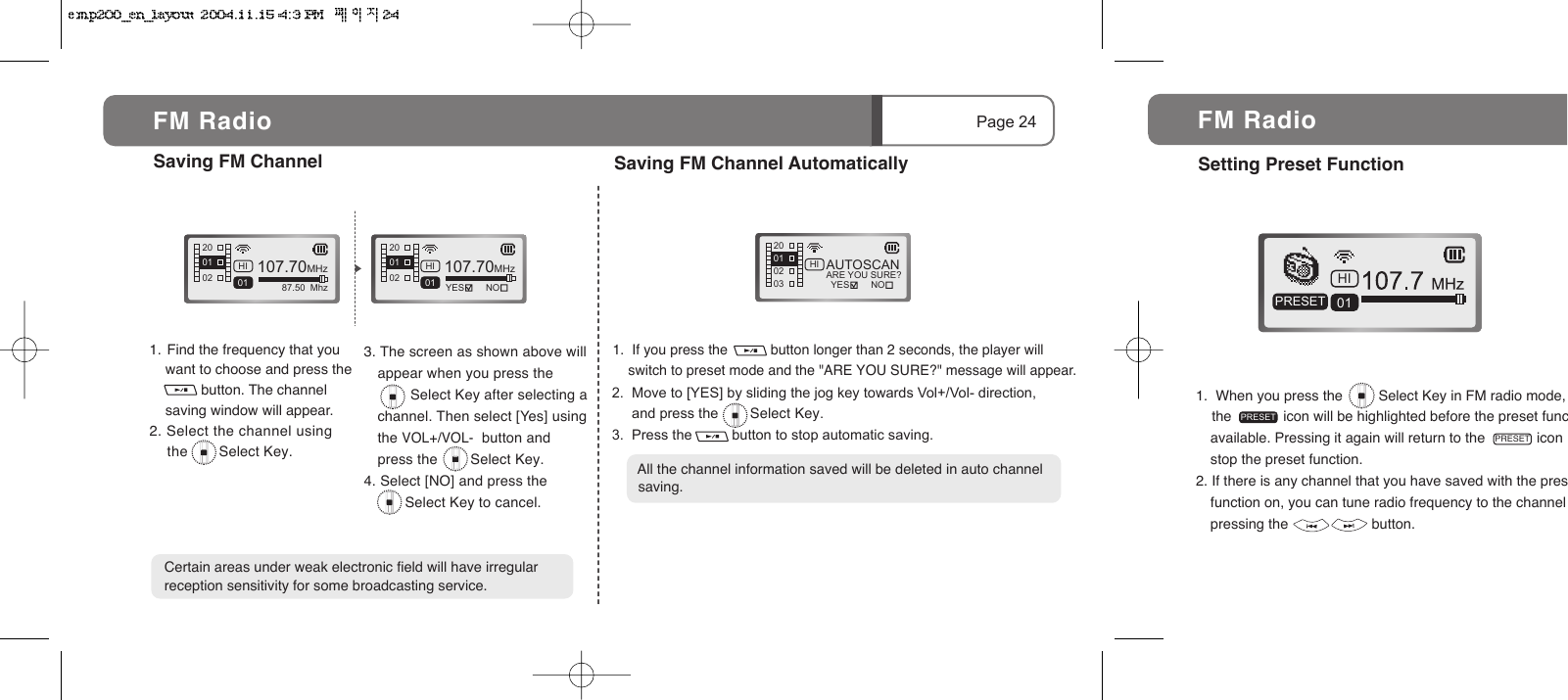 3. The screen as shown above will appear when you press the          Select Key after selecting a channel. Then select [Yes] using the VOL+/VOL-  button and press the        Select Key.4. Select [NO] and press the               Select Key to cancel.1.  If you press the           button longer than 2 seconds, the player will       switch to preset mode and the "ARE YOU SURE?" message will appear.107.70MHz87.50  MhzHI01200201 107.70MHzHI01 NOYES200201 AUTOSCANARE YOU SURE?200203HI01NOYES1.  Find the frequency that you     want to choose and press the              button. The channel      saving window will appear.2. Select the channel using     the       Select Key.  2.  Move to [YES] by sliding the jog key towards Vol+/Vol- direction,      and press the        Select Key.3.  Press the          button to stop automatic saving.Saving FM ChannelPage 24FM RadioCertain areas under weak electronic field will have irregular reception sensitivity for some broadcasting service.Saving FM Channel Automatically  All the channel information saved will be deleted in auto channel   saving.1.  When you press the         Select Key in FM radio mode,     the             icon will be highlighted before the preset funcavailable. Pressing it again will return to the             icon stop the preset function.2. If there is any channel that you have saved with the presfunction on, you can tune radio frequency to the channel pressing the                     button.HI01PRESETPRESETSetting Preset Function FM RadioPRESET