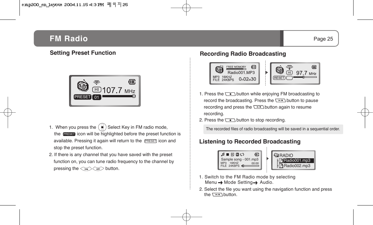     Menu     Mode Setting     Audio.1.  When you press the         Select Key in FM radio mode,     the             icon will be highlighted before the preset function is available. Pressing it again will return to the             icon and stop the preset function.2. If there is any channel that you have saved with the preset function on, you can tune radio frequency to the channel by pressing the                     button.1. Press the          button while enjoying FM broadcasting to record the broadcasting. Press the          button to pause recording and press the          button again to resume recording.2. Press the          button to stop recording.HI01PRESETPRESETSetting Preset Function Page 25FM RadioPRESET Recording Radio Broadcasting    The recorded files of radio broadcasting will be saved in a sequential order.2. Select the file you want using the navigation function and press the          button.  Listening to Recorded BroadcastingMP3FILE 16KHZ24KBPS 00:00 Sample song - 001.mp3RADIORadio001.mp3Radio002.mp31. Switch to the FM Radio mode by selecting 
