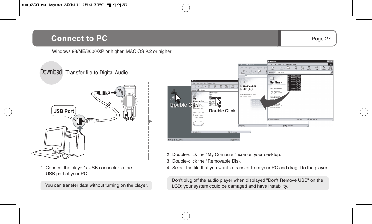Page 27Connect to PCDownloadTransfer file to Digital Audio Windows 98/ME/2000/XP or higher, MAC OS 9.2 or higher    You can transfer data without turning on the player.Don't plug off the audio player when displayed "Don't Remove USB" on theLCD; your system could be damaged and have instability.1. Connect the player's USB connector to the      USB port of your PC.2. Double-click the "My Computer" icon on your desktop.3. Double-click the "Removable Disk".4. Select the file that you want to transfer from your PC and drag it to the player.Double ClickDouble ClickDouble Click