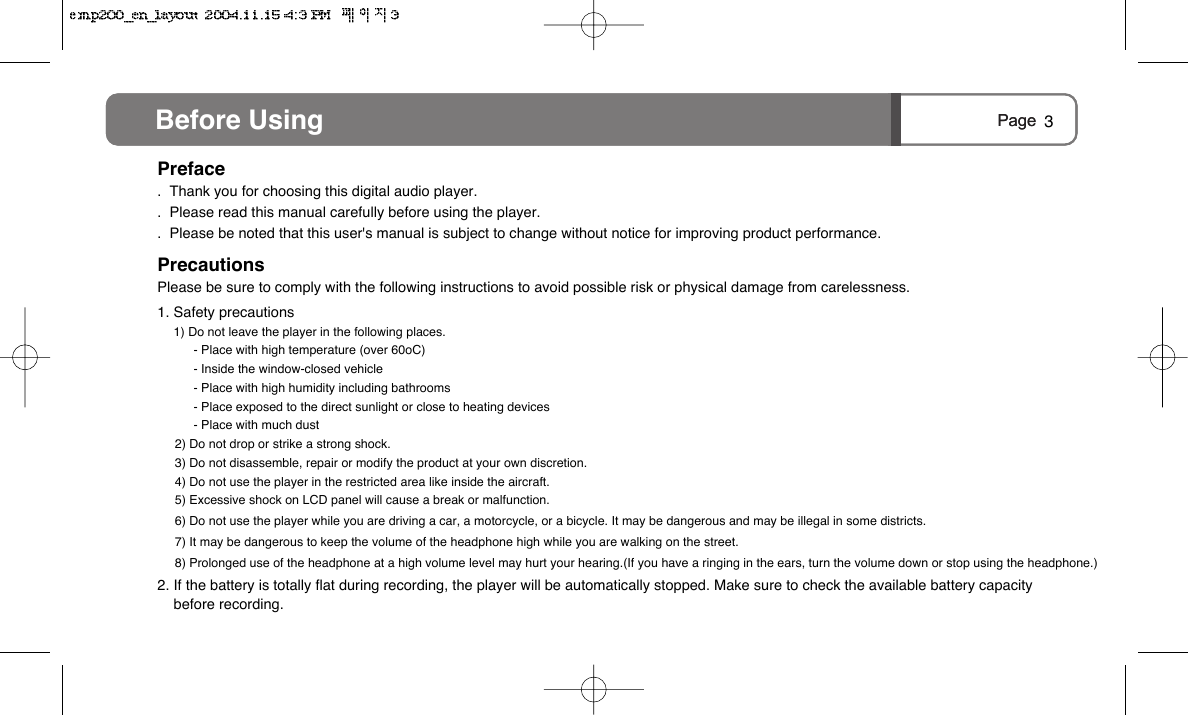 Page Before Using 3Page Before UsingPreface.  Thank you for choosing this digital audio player..  Please read this manual carefully before using the player..  Please be noted that this user's manual is subject to change without notice for improving product performance.PrecautionsPlease be sure to comply with the following instructions to avoid possible risk or physical damage from carelessness.1. Safety precautions1) Do not leave the player in the following places.- Place with high temperature (over 60oC)- Inside the window-closed vehicle- Place with high humidity including bathrooms- Place exposed to the direct sunlight or close to heating devices- Place with much dust2) Do not drop or strike a strong shock.3) Do not disassemble, repair or modify the product at your own discretion.4) Do not use the player in the restricted area like inside the aircraft.5) Excessive shock on LCD panel will cause a break or malfunction.6) Do not use the player while you are driving a car, a motorcycle, or a bicycle. It may be dangerous and may be illegal in some districts. 7) It may be dangerous to keep the volume of the headphone high while you are walking on the street. 8) Prolonged use of the headphone at a high volume level may hurt your hearing.(If you have a ringing in the ears, turn the volume down or stop using the headphone.) 2. If the battery is totally flat during recording, the player will be automatically stopped. Make sure to check the available battery capacity before recording.