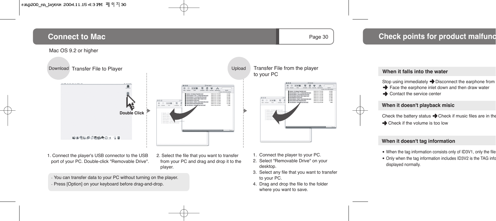 Page 30Connect to MacDownload1. Connect the player's USB connector to the USB port of your PC. Double-click "Removable Drive".2. Select the file that you want to transfer from your PC and drag and drop it to the player.Mac OS 9.2 or higherTransfer File to Player. You can transfer data to your PC without turning on the player.. Press [Option] on your keyboard before drag-and-drop.Upload1.  Connect the player to your PC.2.  Select "Removable Drive" on your        desktop.3.  Select any file that you want to transfer      to your PC.4.  Drag and drop the file to the folder       where you want to save.Transfer File from the player to your PCDouble ClickCheck the battery status      Check if music files are in the     Check if the volume is too lowCheck points for product malfuncWhen it doesn't tag information      When the tag information consists only of ID3V1, only the file      Only when the tag information includes ID3V2 is the TAG info      displayed normally.Stop using immediately      Disconnect the earphone from       Face the earphone inlet down and then draw water       Contact the service centerWhen it falls into the waterWhen it doesn't playback misic