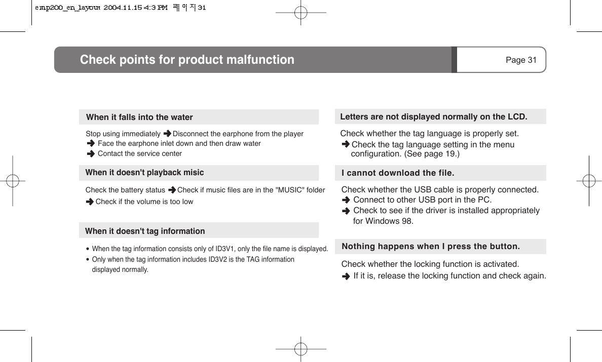 Check the battery status      Check if music files are in the "MUSIC" folder      Check if the volume is too lowNothing happens when I press the button.Check whether the locking function is activated.          If it is, release the locking function and check again.Letters are not displayed normally on the LCD.Check whether the tag language is properly set.     I cannot download the file.Check whether the USB cable is properly connected.           Connect to other USB port in the PC.      Check to see if the driver is installed appropriately      for Windows 98.Page 31Check points for product malfunctionWhen it doesn't tag information      When the tag information consists only of ID3V1, only the file name is displayed.      Only when the tag information includes ID3V2 is the TAG information       displayed normally.Stop using immediately      Disconnect the earphone from the player        Face the earphone inlet down and then draw water       Contact the service centerWhen it falls into the waterWhen it doesn't playback misic     Check the tag language setting in the menu     configuration. (See page 19.)